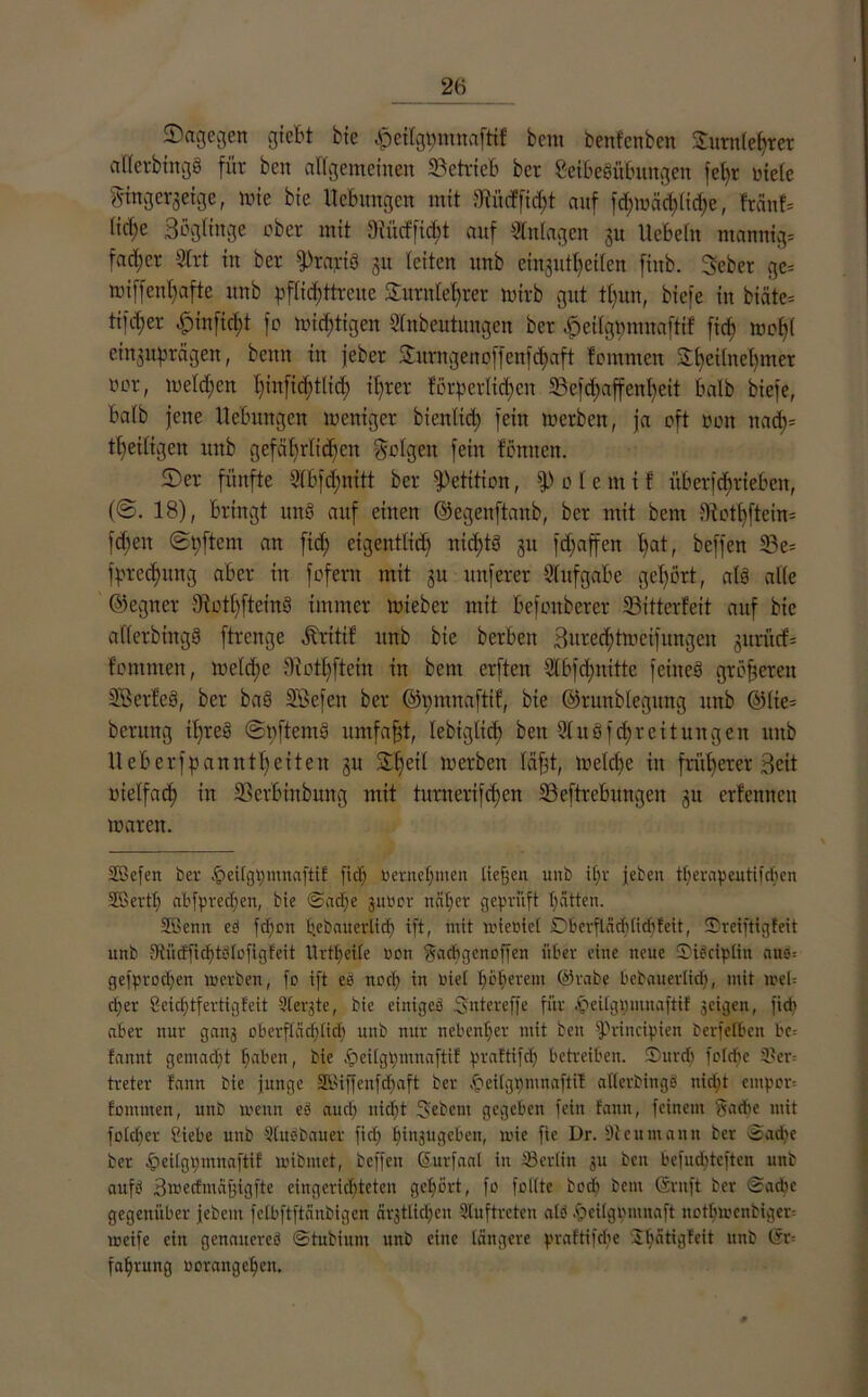 SDagegext giett bxe $etlgt)mna[ti! bcra benfenben Turnlehrer afferbtngö für beit allgemeinen betrieb ber Seibeöübungen fel)t ntele gtngerjetge, mie bie Hebungen mit 3^üdPfid;t auf fd>mcid)ltd?e, fränf= lid;e Bögltnge ober mit 3iücfficf;t auf Anlagen 31t liebeln manrtig# fad;er 9lrt in ber fptatfS 31t leiten unb einsutl)eilen fittb. Bebet ge= miffenl)afte unb pf(id;ttrcuc Turnlehrer mtrb gut tl)un, biefe in biäte= tifcfjer £)infid)t fo mistigen Slnbeutungen ber -fieilgmunaitif ficf) mol)! ein3Uf3rägen, beim in jebcr Sturngenoffenfdjaft fommen Sl)ei(nebmer ocr, melden l)infid)t(tc^ ihrer forderlichen 33efd)affenf)eit halb biefe, halb jene Hebungen meitiger b teuftet) fein lucrbeu, ja oft oon itad)= tf)eiligen unb gefährlichen folgen fein föniiett. Der fünfte Slbfdmitt ber Petition, f|) 0 1 e m i f überfcfjriebeit, (@. 18), bringt und auf einen ©egenftanb, ber mit bem IRothftem- fcbeit ©dftent an ficf; eigentlich nicfjtö 31t fd;affen hat, beffen 23c= fdrcchitng aber in fofern mit 3U unferer Aufgabe gehört, als alle ©egner BotlffteinS immer loiebcr mit befonberer Bitterfeit auf bie aflerbingS ftrenge Ärittf unb bie beiden Bttrcd;ttvctfuttgeit 3urücf= fomnteit, loeldie diothftein in bent erftett 2lbfd;ititte feines größeren SBerfeS, ber ba8 SÖefeit ber ©pmnaftif, bie ©runblegitng unb ®lie= bentng ihres ©dftemö umfaßt, lebiglich ben 21 uSf cf) reit ungen unb 11 efterfd amt tf) eiten 31t Tf)etf werben läfjt, meldje in früherer Beit otelfad) iit Berbinbung mit turn eri[dien Begebungen 31t erfennen mären. SBefen ber ^eitgdmnaftif ficf) oernehmen tiefen unb ihr jeben tf>erapentiicf>en SBertt) abfprechen, bie Sache 3110er näher geprüft hätten. Söenn ed fefjon hebauerlicf) ift, mit loieoiet D6erftä(f)tichleit, Sreiftigfeit unb Sftiicffichtälofigfeit llrttjeite oon Sacbgenoffen über eine neue ©idcipltn ans= gefprodjen loerben, fo ift es noch in oiet höherem @rabe bebauertief), mit joel= eher Üeid)tfertigfeit 9tergte, bie einiges Sn t er eff e für .‘peilgpmuaftif scigen, ficb aber nur gang oberflächlich unb nur nebenher mit ben fPrincipien berfefben bc= fannt gern acht haben, bie £ei(gpmnaftif praftifdj betreiben. ®ur<h fotebe ©er= treter bann bie junge Skiffenfebaft ber tjpeilgpmnaftif aderbings nicht empor* fommen, unb loenn es* auch nicht Sebent gegeben fein fann, feinem Sadie mit fotcher Siebe unb Siusbauer ficf) hinjugeben, loie fie Dr. 9teumann ber Suche ber 4>ettgt;mnaftif loibmet, beffen GEurfaal in ©erlitt 311 ben befuebteften unb aufd Bmecfmägigfte eingerichteten gehört, fo folite hoch bem (Stuft ber Sache gegenüber jebeut fclbftftänbigen är3tlicf)en Auftreten atd fäeilgomnaft itotbiocnbiger* tocife ein genaucred Stubium unb eilte längere praftifebe Sh^dgfeit unb (Sr= fahrung oorangehett.