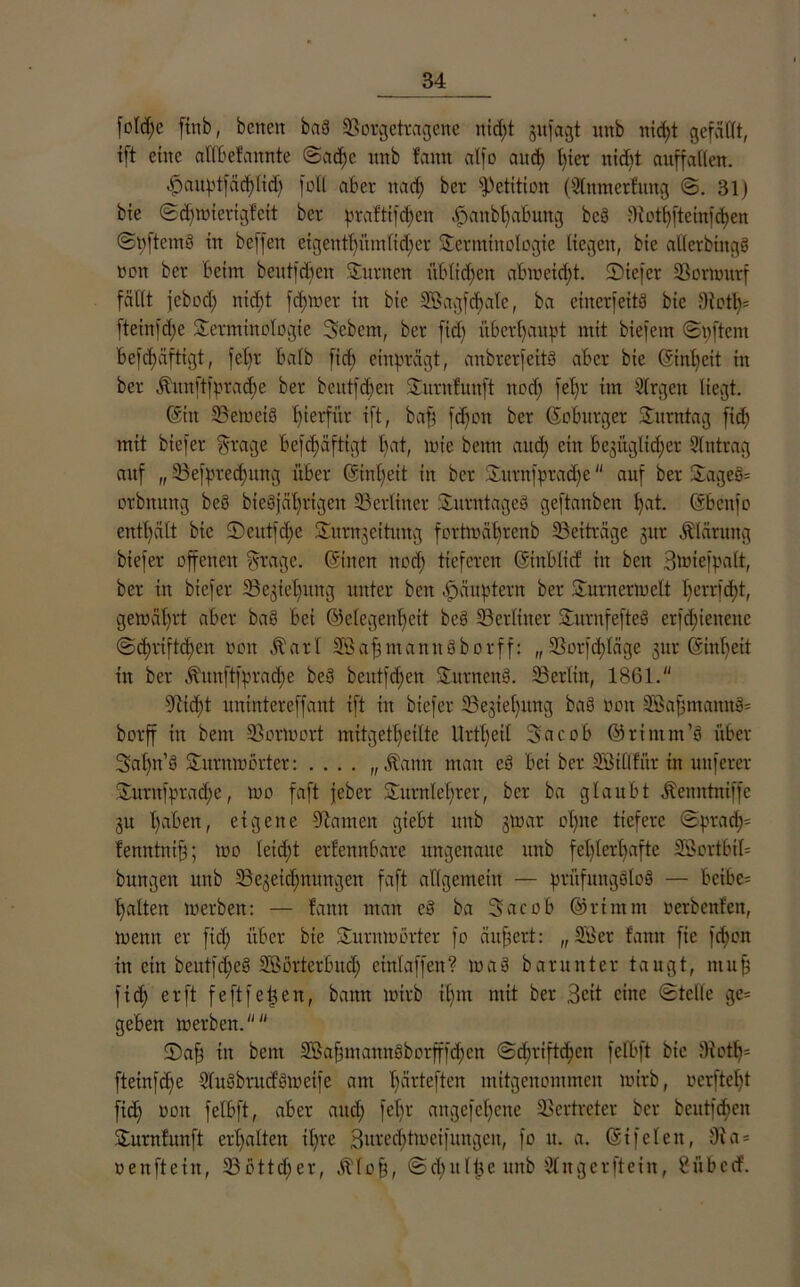 fßldje finb, betten baö $öorgetragene nid)t jufagt unb nicf)t gefaßt, ift eine aßbefaitnte ©adje ttttb famt alfo and) hier ttid)t auffaßen. $auptfäd)lidj feil aber nadj ber Petition (SCnmerfnttg ©. 31) bie ©diioierigfcit ber praftifd)eit .öanbßabung beö 3iothfteinfd)ett ©pftcmö in beffett etgentf)itm(id)er Terminologie liegen, bie aßerbtngg nett ber beim beutfd)eit turnen üblichen abtoetdß. SDiefer 23onottrf faßt jebod) nid)t ferner in bie SBagfdjale, ba einerfeitä bie 3iotl)= fteittfd)c Terminologie Sebent, ber fid) überhaupt mit biefem (Stiftern befdiüftigt, fel)r halb fid; einprägt, anbrerfeitö aber bie (5int)eit in ber Äunftfprad)e ber beutfdieit Turnfunft ttod) fet)r im Slrgett liegt. (Stit SBetoeiö hierfür ift, baff fd)on ber (5 o bürg er Titrittag fid) mit btefer Trage befd)äftigt t)at, lote beim and) ein begttgltdjer Eintrag auf „ SBefpredjtutg über @inl)eit in ber Tttrnfprache auf ber Tagest orbnttng beö bieSjä^rtgen ^Berliner Titrntaged geftanben fyat. (Sbcttfo enthält bte 5)eutfd)e Turnjeititng forhoäbrcnb ^Beiträge gttr Klärung biefer offenen fsoage. (Sitten ttod) tieferen (Stitblicf in beit Btoiefpalt, ber in biefer iBc^teliuttg unter bett Häuptern ber Turnerioelt I)errfd)t, getoäl)rt aber ba§ bei @elegeitl)cit bee> ^Berliner Tuntfefteö erfd)iettcitc ©ihriftd)eit oott Äarl 2öaf)titann§borff: „ $Borfd)läge gttr (Sinlieit in ber Äunftfpradje beu beittfd)en Tutnenö. ^Berlin, 1861. 9iid)t unintereffant ift in btefer TBegiefiuttg baö oott Söafjmatttt^ borff in beut üBorioort mitgetl)etlte Urt()eil Sacob ©rintm’ö über 3af)n’g Turme Örter: .... „ .dann man cö bei ber 2Bißfür tn nuferer Tuntfprad)e, too faft jeber Turnlehrer, ber ba glaubt Äenntniffe gu haben, eigene tarnen giebt ttttb gtoar ol)tte tiefere ©prad)= fenntnif); too Ieid)t erkennbare ungenaue unb fehlerhafte 3Bortbil= bttngett unb ^Bezeichnungen faft allgemein — prüfungSloö — bcibe= halten loerben: — fattn man e§ ba 3 a c o b @ r t nt nt nerbenfett, toentt er fid) über bie Turmoörter fo äußert: „ 2.3er fatttt fte fdjon in ein beutfd)eö Sffiörterbud) etttlaffen? toa§ barunter taugt, muß fid) er ft feftfetjen, batttt toirb ihm mit ber Beit eine ©teile ge= geben loerben. Taf) ttt bettt SBafjmannöbotfffdjen ©d)riftthcit felbft bie ßiotli= fteinfehe Qfuöbntd'öioeife am h^'teften mitgenommen toirb, oerfteht fid) oott felbft, aber and) fettr angefct)cttc Vertreter ber beutfd)en Turnfunft erhalten il)re 3ttrcd)tiocifuttgen, fo u. a. (Sifelen, 9ia = oenftein, 33 ott<h er, .ftfoß, ©elntlüe uttb 3C tt g e r ft ein, ßübctf'.