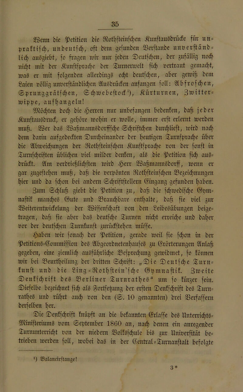 SBcnn bte Petition bie Diotpfteinppen .ftuttftaußbtücfe für un= praftifcp, itnbeutfd), oft bem gefunben SSerftanbe unoerftänb* lid; außgiebt, fo fragen wir nur jebeit ©eutfcpen, ber gufcilltg nod; nid;t mit ber fömftfpradje ber Sturnerwelt fid; oertraut gemad;t, waß er mit folgenbett atierbingß cd;t beutppen, aber gewip betu Säten oötlig unoerftanblicpen Außbrütf'en aufangeu fotl: Abfrof d;en, ©prunggrätfcpen, ©cpwebeftocfl), Kürturnen, Bwttter* wippe, aufpangeht! 9Jiocpten bod; bte Herren nur unbefangen bebenfen, bap jeber ÄunftaitßbrucE, er gehöre wopttt er wolle, immer erft erlernt werben mup. 2Ber baß SBapmamtßborfffd;c ©djriftdfen burd;lieft, wirb ttad; bem barttt aufgebedten 5)urd;etnanber ber heutigen £urnfprad;e über bie Abweisungen ber dftotpfteinfcpen Ämtftfpracpe oon ber fonft in 3turnfd;riften itblüpcn oiel mtlber benfen, alß bte Petition fid; auß= brüdt. Am oerbrteplicpften wirb ßperr SBapntamtßborff, wenn er gar gugeftefjeit mup, bap bte oerpßnten diotl;[tein[d;cn 33egeid;ttnngeit £;ier unb ba fd;on bei anbern ©cprtftftellern (Eingang gefunben pabett. Bum ©ddu$ gteBt bte Petition §u, bap bie fd;webifd;e ©t;m= naftib niaitcpeß Eule unb 23raitcpbare enthalte, bap fie oiel gur SBeiterentwicfetung ber 2Biffenfd;aft oon ben Setbeßübwtgen beige= tragen, bap fie aber baß beutfd;e Samten nid;t erretd;e unb baper oor ber beutfcpen Sturnlunft jurüdftepen müffe. ^abett wir fottad; ber Petition, gerabe wett fie fd;ott in ber $Petitionß=Eommiffion beS Abgeorbnetcnpaitfeß §u Erörterungen Antap gegeben, eine giemlid; außfüprticpe 23cfpredntng gewibmet, fo fottneit Wir bei 33eurtpeilnng ber brüten @d;rift: „Sie 2)eutfd;e Stur n= tunft unb bie Sing = dlo11;fteirt’fd;e ©pmnafttb. Bweitc 2)enffd;rift beß ^Berliner Sturnratpeß um fo titrier fein. tDiefelbe begetcpnet fid; alß gortfcpung ber erften ©en!|d;rift beß Sturm ratpeß unb rüprt attd; oon ben (©. 10 genannten) brei SSerfaffertt berfefben per. Sie Senlfcprift fnüpft an bie befannten Erlaffe beß Unterrid;tö= CERinifteriumß oom (September 1860 an, nad; betten ein anregenber Surnunterricpt »on ber niebent 2Solfßfcpule biß gur llnioerfität be= trieben werben füll, wobei baß in ber EentraESturuanftalt befolgte 0 ©atartcirftange! 3*