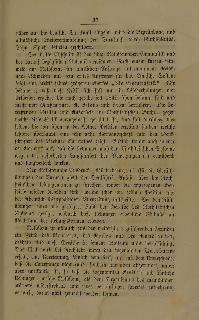 rtäfjer auf bie beutfdfe ©urnfunft einget;t, wirb bie Begrünbung unb aftmät;tid;e Beiterentwicfetung ber ©urnfunft bitrd; @utf;g9Jhttt;g, Safjn, Spieff, ©ifeten gefdfitbert. ©er britte 5tbfd;nitt ift ber Sing=Boff;fteinfd;en ®t)mnaftif unb ber barauf Begügltdfen fPotemif gewibmet. dtad; einem furjen -ffim wcig auf Bott;fteing int amttidfen Aufträge unternommene Steifen itacf; Sdfweben unb fein erfteg Stuftreten für bag Singfdfe Softem folgt eine Äritif feiueö größeren Berfeg „bie ©t;innaftif. Bir Bebauern, baff btefe .ftritif fid; faft nur in Biebertfotungen ooit Urteilen ergebt, bie nad; gerabe feit 1849 fd;on Betanut finb unb meift non 9Jiaffmanit, 51. Biett; unb Sion t;errüt;ren. ©te Be= treffenben Stetten unb Stugbriicfe im diott;fteinfd;en Bud;e, gegen welche biefe Äritif vorguggweife gerid;tet ift, finb faft bitrdfweg bie= fetBen, bie wir fd;on in ber Kötner Petition erwüfjnt fattbcn, wetd;e festere überhaupt eine fef;r natfe Berwanbtfdfaft mit ben ©enf= fdfrtften beg Berliner ©urnrattjeg geigt, ©nbticf) taitdft and) Wieber ber Vorwurf auf, baff bie Hebungen nad; bem dioft;ftemfd;eu Spftcme wegen ber geforberten Sangf amfeit ber Bewegungen (!) ermübenb unb tangweitenb Wirten. ©er diotl; ft etnfc£;e 5tugbrucf „ BüftüB ungen (für bie ®erä% üBungen ber ©Turner) gieBt ber ©enffcfyrift Stntaff, über bie Svott;= fteinfd;en ltebunggnamcn git fpredfen, wobei bie aitgegogenen Bei= fpiete wieber btefelben finb, welche fd;on bie Kötner Petition aug ber Bffeintfd) = Ußeftpl;ätifcf;en ©urngeitung mittl;eitte. Bei ben Siitft= üBungen wirb bie geringere 3al;t ber ©erätfje beg Boff;ftetnfd;en Spftemg gerügt, wobitrd) biefe Hebungen ert;eBIitf>e ©inbuffe an 5teid)tl;um ber Hebunggformen erleiben. Bott;ftein ift nämtid; aug ben weiterhin angufübrenben ©rünben ein geinb beg Barreng, beg Becfeg unb beg Bitnbtaufeg, begffatb finb biefe @eräf(;e in feinem Spfteme nid;t Berücffid;tigt. ©ag Becf wirb Bei Botf)ftein bitrd; ben fogenannten ©uerbaitm erfetjt, eine Borrid;tung, dt;ulid; bem Bcrf, nur mit bem Hnterfd;iebe, baff bie ©uerftauge nidjtrunb, fonbern nur oben aügeruubet, unten aber gweifantig ift, fo baff bie fogenannten Betten unb ät;ntid;e Hebungen, wetd;e Botf;ftein, atg bem ©rganigmug beg menfd;tid;en Äörperg wiberftrebenb unb jebeg vernünftigen Bwecfeg entbet;renb, verwirft, baran nid;t gemalt werben fönncn,