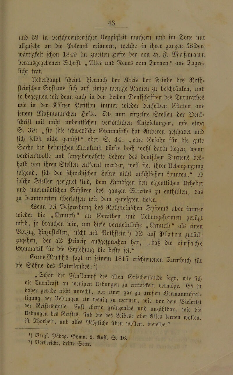 mtb 39 in oerfdjmenberifdjet Ueppigfeit mu dient unb im Sone nur adgufeljr an bie fPotemif erinnern, metdfe in tBtct gangen 2ßiber= märtigfett fdfott 1849 im gmeiten ^peftc ber non <£). g. 9)t a fj nt a n n tferauggegeBenen Scfjrift „ 2ltteg unb Weites oom Surncn an§ Sageg= Iid;t trat. UeBerfyaupt fdfeint fyternad) ber jtreiö ber yvcinbe beg Oiotl)= fteinfdjen Spftemg fid; auf einige mentge kanten 311 Befdjrcinten, unb [0 begegnen mir beim and; in ben Beiben ©enffdfriften beg Surnrattjeö mie in ber Ächter Petition immer mieber benfefBen ©taten aus jenem Sdiafimannfdjen ^efte. DB nun eingetne (Steden ber 2)enf= |d;rift mit nidft unbeittddfen perfontidjen Stnfpielungen, mie etma 39: „fie (bie fd;mebifd;e ©mnnaftif) tiat Sfnberen gcfcf;abet unb fid) felBft nidft geniiüt ober S. 44: „eine ©efa^r für bie gute @ad)e ber Beimifdjen Surnfunft bürfte bod; moBt barin liegen, menu oerbtenftoode unb tangebemäl)rte Selber beg beutfd;en Sitrneng be§= §aIB oon d)ren Steden entfernt merben, meit fie, üfrer Iteüergeitgung fofgenb, ftcB ber fdfmebifdjen £el)te nidjt anfdjtiefeen tonnten, ob fo(d)e Steden geeignet finb, bem Äunbigen ben eigentddjen Urheber nnb unermübdd)en Sdjüter beS gangen Streiteg gu entlüden, ba§ gu Beantmorten üBetlaffen mir bem geneigten Sefer. SÖenn Bei 33efpred;ung beS dtottjfteinfdmn Spftemg aber immer mieber bie „ Strmutl; an ©erättfen unb llebitnggformen gerügt mirb, fo Braunen mir, um biefe oermeintdd)e „ l'frmutb atg einen ^orgug tjingufteden, nid;t mit JKottjftcin!) Big auf Platon gurücf= gugetfen, ber atg fPtincigi auggefiaroc^en t;at, „bafj bie eiitfa die ©Dmnaftif für bie @rgiel)ung bie Befte fei. ©utg9)iutf)g fagt in feinem 1817 erfdftenenen SurnüucB für bie Siilfne beS SSaterfanbeS:1 2) ber günfJampf beS alten ©rie^entanb« fagt, mie fid; bie Surnfraft an menigen Hebungen 31t entmidetn bermüge. ©3 ift baf;er gerabe md;t unred;t, bot einer gar 311 grof3en ®ennanuid;fal= tigung ber Hebungen ein menig 31t marnen, mie bor bem Vielerlei ber ©eifte3[d;ule. gaft ebenfo grängenloS unb ungciigbar, mie bie Uebungen bet ©elftes, finb bie beö SeibeS; aber SttteS lernen motten, ift £t;ort;ett, unb adeS StUogtic^e üben looden, biefetbe. 1) fPäbag. @t)mn. 2. Stuft. <$. 16, 2) Sorbericfjt, britte ©eite.