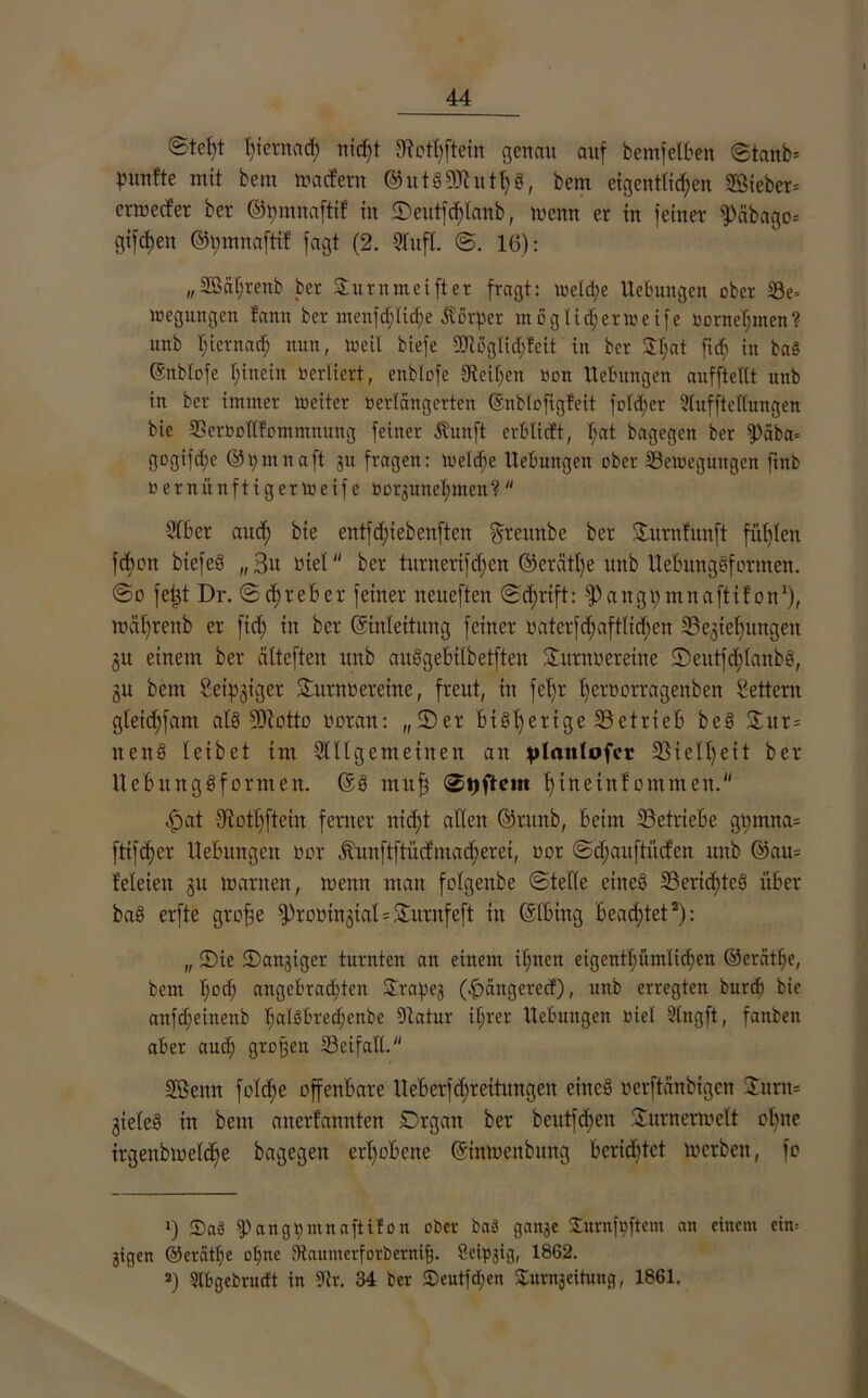 ©tcljt Intern ad; rticf>t JRothftein genau auf bemfelben ©tank punfte mit bem »adern ©utSfÜtuthS, bem eigentlichen Sieben erwecfer ber ©pmnafti! in ©eutfd;lanb, wenn er in feiner fPcibago= giften ©mnnaftif fagt (2. Stuft. @. 16): (/2ßäf;renb ber Sunt m ei ft er fragt: weld;e Hebungen ober Be= »egungen fanit ber menfdjliche Äörper moglicfieraeife toorneI;men? unb hiernach nun, weil biefe SRögIid;feit in ber $l;at fi<h in baö ©nblofe hinein verliert, enblofe Steifen non Hebungen auffteltt unb in ber immer weiter verlängerten ©nblofigfeit fold;er Slufftellungen bie Berbotlfommnung feiner Äuuft erblicft, l;at bagegen ber fPaba= gogifche ©frnnaft ju fragen: Welche Hebungen ober Bewegungen ftnb nerniinftigerweife »orgunehnten? 3(6er and; bie entfd;iebenften greuttbe ber ©urnfitnft fügten fd)on biefeS „3u tuet “ ber turnerifdfen ©ercitlje unb UebungSformen. @o felgt Dr. ©d;reber feiner neiteften ©d;rtft: fPangi;mnaftif on1), wäl;renb er fich in ber (Einleitung feiner batcrfd;aftlid;cn Beziehungen 31t einem ber älteften unb auSgebtlbetfteu ©urnoereine 2)eutfd;(anbS, ju bem leipziger Sturm?ercine, freut, in fet;r hetoorragenben Settern gleichfam als fDtotto voran: „©er bisherige Betrieb beS ©ur= nenS (eibet im 2lllgemetnen an ylattlofcr 25ie11;eit ber HebiutgSformen. (Es muh hinein!emmen.'1 E)at Otothftcin ferner nicht allen ©runb, beim Betriebe gmnna= ftifd;er Hebungen vor Jtunftftücfmad;erei, vor ©djauftuefen unb @au= Meten zu warnen, wenn man fetgenbe ©teile eines Berichtes über baS erfte gtofje fProvinztal = ©urnfeft in (Elbing beachtet2): „ ©ie ©attgiger turnten an einem ihnen eigentümlichen ©erätl;e, bem hß<h angebrachten ©rapeg (Ebangerecf), unb erregten burd) bie anfd;einenb l;alSbrechenbe Dtatur if;rer Hebungen viel Sing ft, fanben aber auch 3tDl3eu Beifall. 3Benn feiche offenbare Ueberfd;reitungen eines verftänbigen ©um* Zieles in bem anerfannten Drgan ber beutfd;en ©Unterwelt ebne irgenbwclcbe bagegen erhobene ©inweitbuitg berichtet werben, fo ») 2)a3 fPangpmnafttlon ober baö gange ©urnfuftem an einem eim gtgen @ercitl)e ohne 9taumerforberni|. Seipgig, 1862. 2) Slbgebrucft in SRr. 34 ber ©eutf^en ©urngeihmg, 1861.
