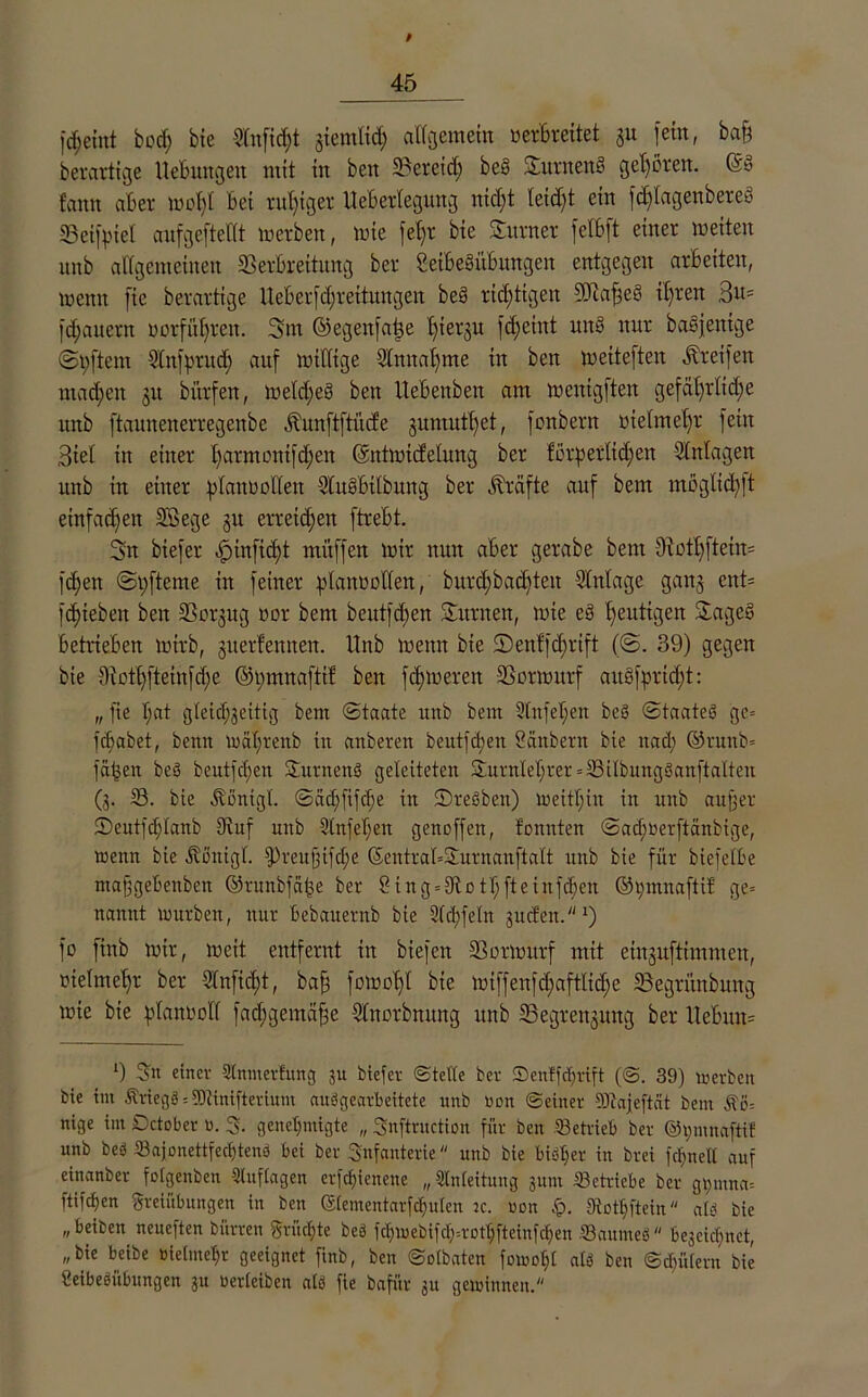 4fp fd;eint bod) bte Slnfidft jicmlid; allgemein verbreitet 31t fein, baß berartige Hebungen mit in ben Svercict; bes Surneng geboren. (äg fann aber tvot)C bet rul)tger Ueberlegung nicht leid)t ein fdflagenbereg Vetßnel aufgeftellt werben, wie fet>r bie Sumer felfcft einer weiten unb allgemeinen Verbreitung ber Seibegübungen entgegen arbeiten, wenn fte berartige UeBerfdjrettitngeit beg richtigen DJcaßeg it)ren Bi^ fdjauern »erführen. 3m ©egenfaße £)iergrt fcßeint ung nur bagjentge Softem Slnfprud; auf willige SCnnatjme in ben wetteften Greifen mad;en 31t bitrfen, Weid)eg ben Uebenben am wenigften gefährliche unb ftaunenerregenbe Jhtnftftücfe 3umutt)et, fonbern uielmeljr fein Biel in einer l)arnumifd;en Gcntwicfelung ber forderlichen Einlagen unb in einer planvollen SlngBtlbung ber Kräfte auf bem müglidßt einfachen SB ege 31t erreichen ftrebt. 3n btefer ^infid;t muffen wir nun aber gerabe bem 9iotf)ftctn= fd)en S pfteme in feiner planvollen, burd)bad)ten Einlage gan3 cnt= fdjieben ben Vorgug oor bem beutfd)en Surnen, wie eg heutigen Sageg betrieben wirb, 3uerfemten. Unb wenn bie Scnffcbrift (@. 39) gegen bie 9iothfteinfd;e ©pmnaftif ben fdjweren Vorwurf aitgfprid)t: „ fte l;at gleichseitig bem Staate unb bem Sfttfepeit beS Staateg gc= fcBabet, beim wäf)tenb in anberen beutfd)en Säubern bte itad; ©runb* fäbett beg beutfd;ett Surnettg geleiteten Surnlehrer = Vilbungganftalten (3. V. bie Äßntgl. Säd;fifcf)e itt Sregbett) Weithin in unb außer ©entfchlanb Stuf unb Stufet;ett genoffen, tonnten Sad;verftänbige, wenn bie Äßtttgl. fPreußifdje SentrabSurnanftatt unb bie für btefelbe maßgebenben ©runbfäüe ber 2ing = 9iothfteinfd)en ©t;ntnaftit ge= namtt würben, nur bebauernb bie Slchfeln suefett.1) fo finb wir, wett entfernt in biefen Vorwurf mit eiit3uftimnten, nielmehr ber Slnfidit, baß [omofVl bte wiffenfd;aftlid;e Vegrünbung wie bie planvoll fachgemäße Slnorbnung unb Vegren3ung ber UeBun= 9 S« einer Slnmertmtg 3U btefer ©tette ber 3Denffeprift (©. 39) werben bie im Äriegd = tOtinifterium audgearbeitete ttnb uon ©einer SJtajeftcit bent Äö= nige im Dctober 0. 3. genehmigte „ Snftruction für ben betrieb ber @t;mnaftif unb bed Sajonettfechteng bei ber Snfanterie unb bie biötjer in brei fd;nett auf einanber fotgenben Sluftagen erfc^ienene „Anleitung jum betriebe ber g^mna= ftifchen Freiübungen in ben ©tementarfchuten jc. oon p. fRothftein atd bie „beiben neueften bürten Früchte bed fd;webifd;=rothfteinfd>en Vaumed beseiefmet, „bie beibe vielmehr geeignet finb, ben ©otbaten fowoljl atd ben ©cf;ü(ern bie Ceibediibungen ju verleiben atd fie bafür ju gewinnen.