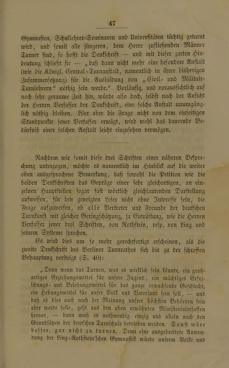 ®i;mnaficn, @d;ullehrer=@eminaren unb Unmerfitäten tüchtig geturnt mirb, unb fontit affe jüngeren, bem .jbeerc jufttejjenbeit Männer Sumer ftttb, fo trofft bie D)enffd;rift — mtb mit btefer garten «^>tn= beutiutg jerlieft fie — „ baß bann nicht mehr eine befonbere Stnftalt (mie bie Äenigl. ßentral = Surnanftalt, namentlich in it)rer Bisherigen Bufammenfetzuug) für bie 2'luSbilbung öbn „ (SintU unb Militair= Surnlehrern notlüg fein merbe. Sßorlaufig, unb oorauöfichtlid; auf nod; fet;r geraume Bett l)iit, mürbe alfo bocl), fetBft nad; ber 2(ufid;t ber ^errett 23 er f aff er ber Dcnffdjrift, eine fold;e Slnjtalt nnumgäitg= lid; nott)ig bleiben. 2öer aber bie §rage nicht non bem eiufeitigen ©tanbpunfte jener 23erfaffer ermägt, mirb mol)l bas baiternbe 23 e= bürfntfs einer folgen Slnftalt Ietd;t etitgufeBjeu vermögen. 91 ad; bem mir fomtt biefe brei @d;rtften einer näheren 23efprc= d)ung unterzogen, mochte eS namentlich im dptnbltd: auf bie meiter oben au§gefprod)ene 23emerfung, bah fotnoffl bie Petition mie bie beibett Denffchrifteit ba§ ©epräge einer fet)r gleid;artigen, an ein- zelnen .jpaitptftellen fogar faft mörtlicl) gleidflautenben ©arftetlnng anfmetfen, für beit geneigten tiefer nicht ol;ne Sntereffe fein, bie ^rage aufzumerfen, ob alle 23ertreter unb ^rettnbe ber beutfcbcu Surnfunft mit gleicher ©cringfcl)äl3ung, ja ©ntrüftung, mie bie Herren 23erfaffer jener brei @d;riften, ooit Biothftein, refp. ooit Sing unb feinem @t;fteme fprcd;eit. ©S mirb btey um fo mehr gerechtfertigt erfdjeinen, als bie zmeite Denffdjrift beS ^Berliner Surnratl;eS fid; bis zu fd;roffeit ^Behauptung werfteigt (©. 40): „ Denn toenti baS Suvncn, mag eg mirftid; fein tonnte, ein groß» artigeg ©rziehunggmittel für unfere Sugenb, ein mächtigeg ©rfrt= fcf;ungg = unb 23elebunggmittel für baö ganze crmachfenbe ©efefdeebt, ein pebungSmittel für nnfer SSolf unb 23ater(anb fein foll, — unb baß eg bieg and; nach ber Meinung unfrer I;öcf)ften S3et;orben fein ober merbe folle, gef;t aug ben oben ermähnten Minifteriaterlaffcn heroor, — bann muß eg nothmenbig einzig unb allein nach ben ©runbfäben ber bentfd;en Surnfd;ule betrieben merben. ©onft märe b eff er, gar nicht zu turnen. Denn eine auggebreitete 2lnmen= bung ber Sing =9iothftein’fd;en ®i;muaftif mürbe unfrem tBoIfc unb