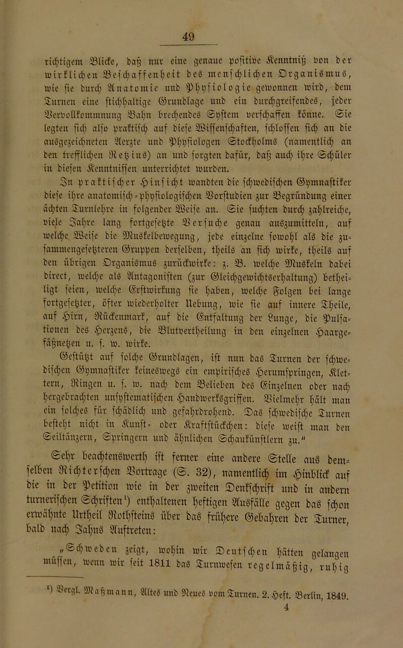 richtigem ©liefe, baß nur eine genaue pofitioe kenntniß non ber mirflidjem SSef^affen^eit beS menfd; 1 id;en Organismus, lote fie burd; Anatomie nnb ^)I;ßftotogie geioonuen mirb, bent Junten eine ftid;l;altige ©runblage nnb ein burd)gteifenbeS, jeber ©eroollfomntnung ©ahn t*recf>enbeö ©pftem oerfcßaffen fönne. ©ie legten fid; alfo praftifd) auf biefe 2öiffenfd;aften, fdjtoffen fid; an bie ausgezeichneten Stergte nnb fPhpfioIogen ©todholmS (namentlich an beit trefflichen 9teßiuS) an mtb forgten bafttr, baß aud; il;re ©d;üler in biefen kenntniffen unterrichtet mürben. Sit praftifd;er £)infid;t manbten bie fchmebifchen ©pmnaftifer biefe if;re anatontifch = ^^pfiotogifc^en ©orftubien zur ©egrünbuitg einer ädjteit SEurnleljte in folgenber SBeife an. ©ie fud;ten burd) zahlreiche, viele Sal;re lang fortgefeßte 33 er fu e genau auözumitteln, auf melche Sßeife bie ©luSfelbemegung, febe einzelne fomol;! als bie 311= fammengefefeteren ©rappen berfelben, tl;eils an fid; mirle, tl;eilö auf beit übrigen Organismus zurüdmirfe: 3- 33- meld;e ©luSfeln babei birect, meld;e als Slntagoniften (zur ©leicpgemichtSerhaltung) betl;ei- tigt feien, melche ©rftmirfung fie haben, melche geigen bei lange fortgesetzter, öfter mieberholter Hebung, mie fie auf innere SEheile, auf fpirn, dtücfenmarf, auf bie (Sntfaltung ber Suitge, bie fPulfa- tionen beS £>erzenS, bie ©Iutoerfl;eilung in ben einzelnen fpaarge- fäßneßeu u. f. m. mirle. ©eftüßt auf folche ©runblagen, ift nun bas SEurnen ber fchme- bifchen ©pmnaftifer feineSmegS ein empirifdjeS ^erumfpringen, klet- tern, Stingen'u. f. m. nach bem belieben beS einzelnen ober nad; hergebrachten unfpftematif^en £anbmerfögriffen. Vielmehr l;ält man ein folches für fchäblid) nnb gefahrbro$enb. 2)aS fd;mebifd;e SEurnen befteht nicht in kunft- ober kraftftüdchen: biefe meift man ben Seiltänzern, ©pringern unb ähnlichen ©d)aufünftlern zu. ©ehr BeadjtenSmerfh ift ferner eine anbere ©teile aug bem= fefben 3tid;tcrfd;en ©ortrage (©. 32), namentlich im £inBIicf auf bie in ber Petition mie in ber gmeiten ©enffdjrift nnb in anbern turneri[d;en ©cf?riften ) enthaltenen heftigen SluSfälle gegen ba§ fdjon ermähnte Hrtheil ©othfteinö über ba§ frühere ©eBaßren ber SEurner Balb nad; 3al;nö Auftreten: ,,©chmeben zeigt, mohin mir ®eutfd;eit hätten gelangen müffen, meint mir feit 1811 baS SEurnmefen regelmäßig, rul;ig ‘) dn-rgt. SJtaßutann, 3Hte§ unb ©eueö com Samten. 2. §eft. ©erlitt, 1849. 4