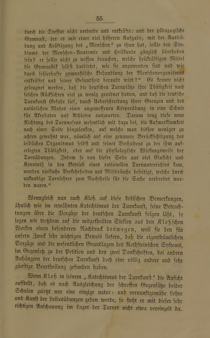 burd; bie ©reffut nicT>t üerberBe unb entfräfte: itttb ber pabagogifche ©t;mnaft, ber eb mit einer üiel f;öl;eren SlufgctBe, mit ber 3lu§Bil= bung unb Kräftigung beS „9Jtenfd)ett 31t tl;un t;at, füllte beb ©tu* biuntb ber 9JlenfcI;en = Anatomie unb fpetlfitube gänglict; üBerhoBen fein? er füllte nicfjt 31t wiffett Brauchen, Welche heilkräftigen Mittel bie ©pmnaftif felBft barBietet, tote fte angutoenbett finb unb tote burd; fehlerhafte gt;nntaftifc^e 33et;anblung ber 9Jlenfd;enorgatti3mü§ entlräftet unb feiner ©efunbljeit Beraubt wirb? @b fonnte nicht geleugnet werben, baff bie beutfdjen Turnblähe ihre S?hätig¥eit nach fülcf;en SRücBfichten üiel 31t wenig georbnet hatten, unb bafg bie beutfdie Turnfunft ©efat;r lief, burd; tteBerfdjreitung ihrer ©renjen unb beb natürlichen 9Jla§eb einer angenteffenen KßrperüBmtg in eilte Schule für SlfroBaten unb 2ttl;Ieten aub3uarten. ©antm trug biefe neue ^Richtung beb Srnrntoefenb wefentlid) mit ba3u Bei, bie Slufmerff amfeit ttacf; einer Seite t;iu3utenfen, auf Welche man Bibl;er Weniger 31t achten geWül;nt war, nämlid; auf eine genauere 5Berücffid)tigung beb leiBlid;en Drganibmub felBft unb feineb 3Serl;alteub 31t ber il;m auf* erlegten Stjätigfeit, über auf bie phhftologifche SBirfungbWeife ber Turnübungen. Snbern fo üon biefer Seite aub oiel ©inficht unb Kenntnijf in beit 23etrieB eines rationellen Turnunterrichtes fant, würben üielfacBe 33erfet;rl;eiten unb ^iigBräucfie Befeitigt, welche burd; unfuubige Turnlehrer 311111 5Rad)tl;eile für bie Sache OerBreitet wor= ben waren. Sßettugleich mm auch Klofs auf biefe frttifdjen Semerfmtgeu, ähnlich tote im ermähnten Katechismus ber Turnfmtft, feine 33ctracB= tungen über bie SBorgitge ber beittfd;en Turnfunft folgen läfjt, fo legen mir trotjbem auf bie mitgetheilten Stellen aitS ben Klohfdjen Üßerfen einen Befonberen diacl;brucf beb wegen, wett fie ben für unfern Btüed fel;r mid;tigen iBemeiS liefern, baff bie eigentümlichen ißorgitge unb bie mefentlid;en ©runblagen bco Stothfteinfdjen ©nftemd, im ©egenfai} Su ber Petition unb ben 3mei fDenffcl;rtften, Bei attbertt Anhängern ber beutfd;en Turnfunft bod; eine üollig aitbere unb fel;r günfttge 33eurt^heilxtng gefuttben haßen. SÖenn K l oh in feinem „ Katcd;iSmus ber Turnfunft bie Wnficßt aufftellt, bah e§ nad; Ausgleichung ber fc^roffen ©egenfähe Beiher schulen gule^t nur eine einzige natur* unb üernunftgemähe Sehre unb Kunft ber SeißeSitßungen geben merbe, fo ftel;t er mit biefer fein- richtigen Aufhaltung im Säger ber Turner nicht etma Bereingelt ba.