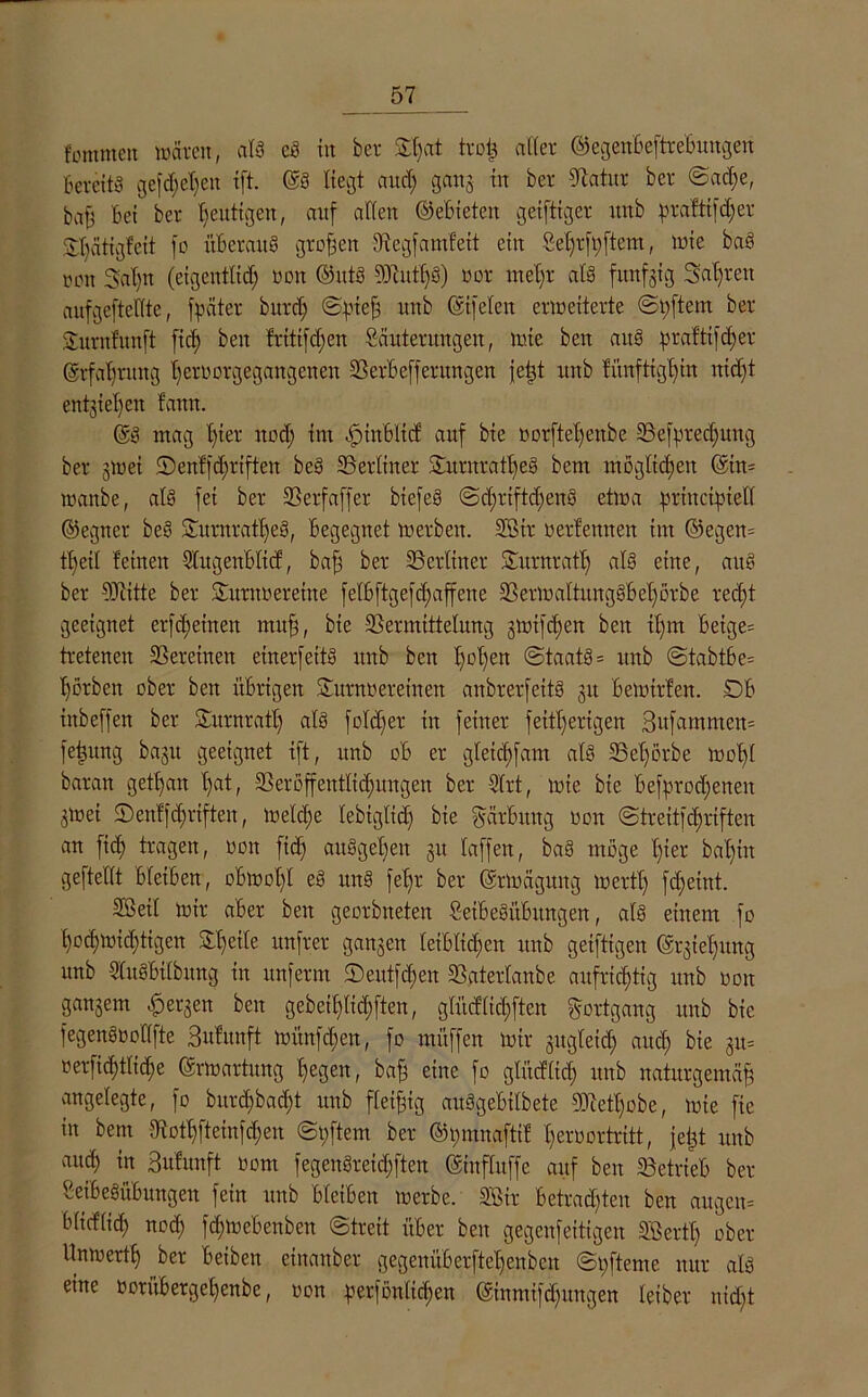 fommett wären, als cS in ber S()at trofc alter ©egenbeftrebungen Bereits gefehlten ift. @8 liegt auch gang in ber Statur ber Sad;e, bat? Bet ber heutigen, auf alten ©ebieten geiftiger rtnb praftifdjer ^ätigfeit fo überaus großen Begfamfeit ein §el)rft)ftem, inte baS ton Sat)n (eigentlich non ©ittS 9)iutf)S) uor meßr als fünfzig Sauren aufgefteltte, fpäter bttrd; Spieß uu^ CSi[eiert erweiterte Spftem ber Sntrnfunft fieß ben triti|d;en Sanierungen, wie ben aus praftifc£)er Erfahrung l)ertwrgegangenen BerBefferungen jeßt itttb fünfttgf)in nicht entziehen Bann. @8 mag t)ier nod) im öpinBltd auf bie oorfteßenbe Befpredjung ber gwei IDenffdjrtften be8 Berliner SurnratBeS bem möglichen ©in* wanbe, at8 fei ber Berfaffer biefe8 SdjrtftdjenS etwa principtell ©egner be8 DurnratljeS, Begegnet werben. 3Btr »erlernten im @egen= tl)eil feinen SlugeuBlicf, baf? ber Berliner Surnrafl) al8 eine, au8 ber 9Jiitte ber Surnoereitte fe'(6ftgefd)affene BerWaltungSbel)örbe recht geeignet erffeinen muß, bie Bermittelnng gwifdjen ben ißm Betge= tretenen Bereuten einerseits unb ben hol)en Staats= rtnb Stabt6e= hörben ober ben übrigen Surnoereinen anbrerfettS gtt Bewirten. DB ittbeffen ber Sütrnratl) als fold)er in feiner Seitherigen 3ufammen= feßttng bagtt geeignet ift, unb dB er gteichfam als Bel)örbe woßI baratt geißan l)at, Beroffeitflidumgen ber 9trt, wie bie Befprodjenett gwei ©enffhriften, Welche tebiglid) bie Färbung ton Strettfd)rtften an fich tragen, ton ftd) au8gel)en git laffett, baS möge t)ier bal)in geftellt Bleiben, obwohl e8 nn8 fel)r ber ©rwäguttg Werth fdfeint. 2Betl wir aber ben georbneten SeiBeSitßungen, als einem fo hochwid)tigen £f)etlc unfrer gangen leiblichen rtnb geiftigen ©rgie'hrtng unb SluSBilbttng in unferm Deutfd)cn Batertanbe aufrichtig unb ton gangem bergen ben gebetl)lid)ften, gtücflic'hften Fortgang itttb bie fegenSooflfte Bufitnft wünfd)en, fo müffen Wir gitgleid; auch 3»= oerfid)tlid;e Erwartung hegen, bah eine fo glürflid) unb naturgemäß angelegte, fo bitrd)bad)t unb fleißig auSgebtlbete 9M)obe, wie fie in bem Bothftemfdjeu Softem ber ©pmnaftif Beroortritt, jeßt unb auch in Bufunft oom fegeuöreichften ©inflttffc auf ben Betrieb ber SeiBeSüBungen fein itttb Bleiben werbe. SEßit Betrachten ben angen= blidlid) nod; fhwebenben Streit über ben gegenfettigen SBertl) ober Unwert!) ber Betbett eittauber gegenüBerftef)enbcu Softente nur als eine oorübergehenbe, oon perföntid)en ©inmifdjitngen leiber nid)t