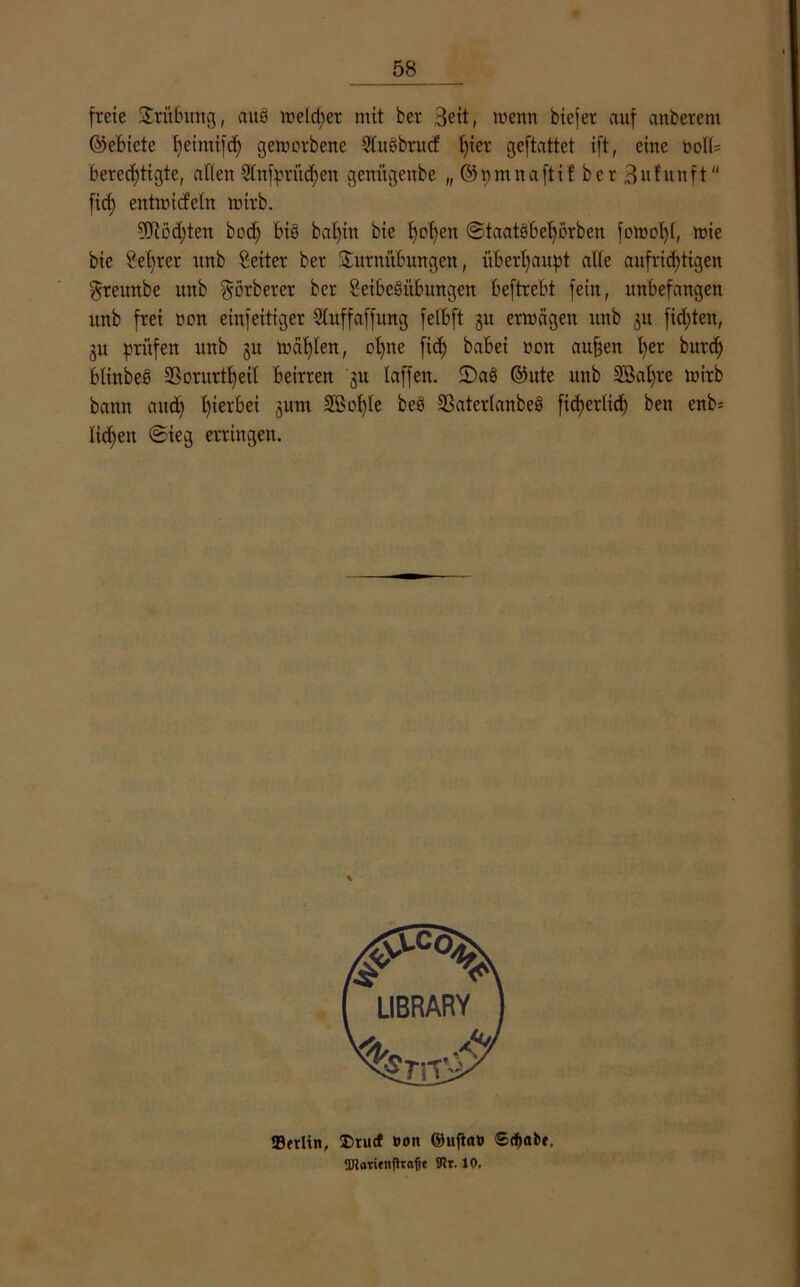 freie Trübung, aus melier mit ber Beit, menn biefer auf anberem ©ebicte I)eimifrf) gemcrbene SluSbntcf t)ier geftattet ift, eine oolb berechtigte, allen 3£nfprüd;en genitgeube „ ©pmnaftif ber Snfunft fiel) entttricfeln loirb. 9Jtöd)ten bod) bis bal)in bie t)D^en ©taatSbehorben fott>o()(, mie bie Selber unb Setter ber Turnübungen, überhaupt alle aufrichtigen greunbe unb görberer ber SeibeSübungcn beftrebt fein, unbefangen unb frei non einfeitiger Sluffaffung felbft 31t ermägen unb 311 fickten, 31t prüfen unb 3U mahlen, ol)ne fic£> babei non aufeen her burd) blinbeS 2?orurtl)ei( beirren '3U laffen. 2)aS ©ute unb 2Sal)re mirb bann and) hierbei 3um Slßotjle beS 23aterlanbeS fid>erlicf) ben enb= Heben ©ieg erringen. «Berlin, I>tucf »on ©u|tao Stpabe. 2Jiaritnfha<jt fllr. 10.