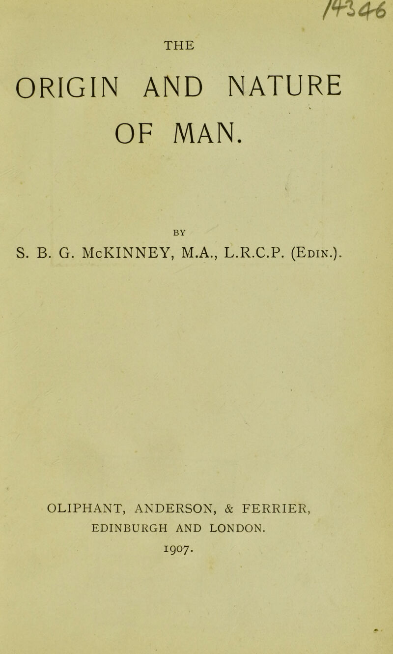 THE mOri ORIGIN AND NATURE OF MAN. BY s. B. G. McKinney, m.a., l.r.c.p. (Edin.). OLIPHANT, ANDERSON, & PERRIER, EDINBURGH AND LONDON. 1907.