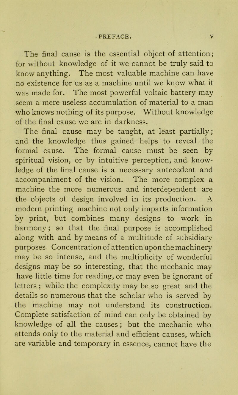 The final cause is the essential object of attention; for without knowledge of it we cannot be truly said to know anything. The most valuable machine can have no existence for us as a machine until we know what it was made for. The most powerful voltaic battery may seem a mere useless accumulation of material to a man who knows nothing of its purpose. Without knowledge of the final cause we are in darkness. The final cause may be taught, at least partially; and the knowledge thus gained helps to reveal the formal cause. The formal cause must be seen by spiritual vision, or by intuitive perception, and know- ledge of the final cause is a necessary antecedent and accompaniment of the vision. The more complex a machine the more numerous and interdependent are the objects of design involved in its production. A modern printing machine not only imparts information by print, but combines many designs to work in harmony; so that the final purpose is accomplished along with and by means of a multitude of subsidiary purposes. Concentration of attention upon the machinery may be so intense, and the multiplicity of wonderful designs may be so interesting, that the mechanic may have little time for reading, or may even be ignorant of letters ; while the complexity may be so great and the details so numerous that the scholar who is served by the machine may not understand its construction. Complete satisfaction of mind can only be obtained by knowledge of all the causes; but the mechanic who attends only to the material and efficient causes, which are variable and temporary in essence, cannot have the