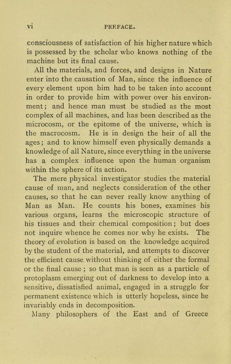 consciousness of satisfaction of his higher nature which is possessed by the scholar who knows nothing of the machine but its final cause. All the materials, and forces, and designs in Nature enter into the causation of Man, since the influence of every element upon him had to be taken into account in order to provide him with power over his environ- ment ; and hence man must be studied as the most complex of all machines, and has been described as the microcosm, or the epitome of the universe, which is the macrocosm. He is in design the heir of all the ages; and to know himself even physically demands a knowledge of all Nature, since everything in the universe has a complex influence upon the human organism within the sphere of its action. The mere physical investigator studies the material cause of man, and neglects consideration of the other causes, so that he can never realty know anything of Man as Man. He counts his bones, examines his various organs, learns the microscopic structure of his tissues and their chemical composition; but does not inquire whence he comes nor wh}- he exists. The theory of evolution is based on the knowledge acquired by the student of the material, and attempts to discover the efficient cause without thinking of either the formal or the final cause ; so that man is seen as a particle of protoplasm emerging out of darkness to develop into a sensitive, dissatisfied animal, engaged in a struggle for permanent existence which is utterly hopeless, since he invariably ends in decomposition. Many philosophers of the East and of Greece