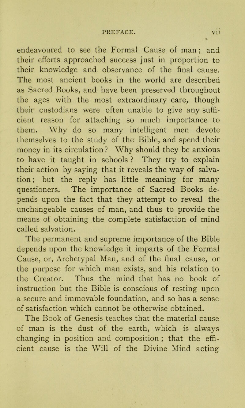 endeavoured to see the Formal Cause of man; and their efforts approached success just in proportion to their knowledge and observance of the final cause. The most ancient books in the world are described as Sacred Books, and have been preserved throughout the ages with the most extraordinary care, though their custodians were often unable to give any suffi- cient reason for attaching so much importance to them. Why do so many intelligent men devote themselves to the study of the Bible, and spend their money in its circulation ? Why should they be anxious to have it taught in schools ? They try to explain their action by saying that it reveals the wa}^ of salva- tion ; but the reply has little meaning for many questioners. The importance of Sacred Books de- pends upon the fact that they attempt to reveal the unchangeable causes of man, and thus to provide the means of obtaining the complete satisfaction of mind called salvation. The permanent and supreme importance of the Bible depends upon the knowledge it imparts of the Formal Cause, or, Archetypal Man, and of the final cause, or the purpose for which man exists, and his relation to the Creator. Thus the mind that has no book of instruction but the Bible is conscious of resting upon a secure and immovable foundation, and so has a sense of satisfaction which cannot be otherwise obtained. The Book of Genesis teaches that the material cause of man is the dust of the earth, which is alwaj^s changing in position and composition ; that the effi- cient cause is the Will of the Divine Mind acting