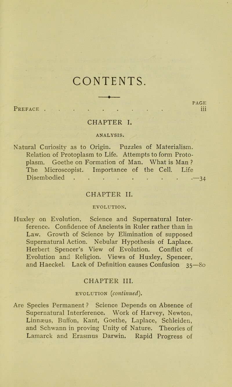 CONTENTS. Preface . PAGE iii CHAPTER I. ANALYSIS. Natural Curiosity as to Origin. Puzzles of Materialism. Relation of Protoplasm to Life. Attempts to form Proto- plasm, Goethe on Formation of Man. What is Man ? The Microscopist. Importance of the Cell. Life Disembodied ........ .—34 CHAPTER II. EVOLUTION. Huxley on Evolution. Science and Supernatural Inter- ference. Confidence of Ancients in Ruler rather than in Law, Growth of Science by Elimination of supposed Supernatural Action. Nebular Hypothesis of Laplace. Herbert Spencer’s View of Evolution. Conflict of Evolution and Religion. Views of Huxley, Spencer, and Haeckel. Lack of Definition causes Confusion 35—80 CHAPTER HI. EVOLUTION {continued). Are Species Permanent ? Science Depends on Absence of Supernatural Interference. Work of Harvey, Newton, Linnaeus, Buffon, Kant, Goethe, Laplace, Schleiden, and Schwann in proving Unity of Nature. Theories of Lamarck and Erasmus Darwin. Rapid Progress of