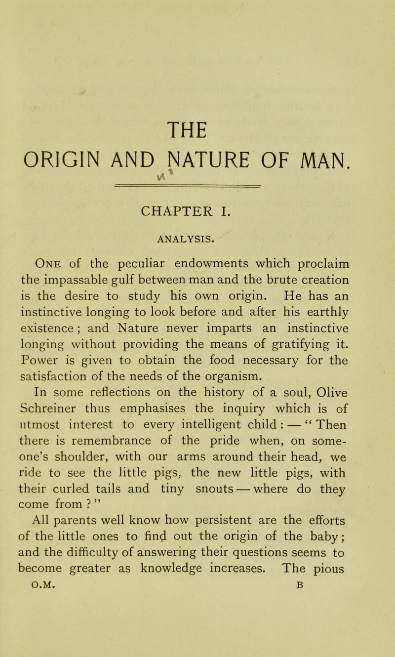 THE ORIGIN AND NATURE OF MAN. CHAPTER I. ANALYSIS. One of the peculiar endowments which proclaim the impassable gulf between man and the brute creation is the desire to study his own origin. He has an instinctive longing to look before and after his earthly existence; and Nature never imparts an instinctive longing without providing the means of gratifying it. Power is given to obtain the food necessary for the satisfaction of the needs of the organism. In some reflections on the history of a soul, Olive Schreiner thus emphasises the inquiry which is of utmost interest to every intelligent child : — “ Then there is remembrance of the pride when, on some- one’s shoulder, with our arms around their head, we ride to see the little pigs, the new little pigs, with their curled tails and tiny snouts — where do they come from ? ” All parents well know how persistent are the efforts of the little ones to find out the origin of the baby; and the difficulty of answering their questions seems to become greater as knowledge increases. The pious O.M. B