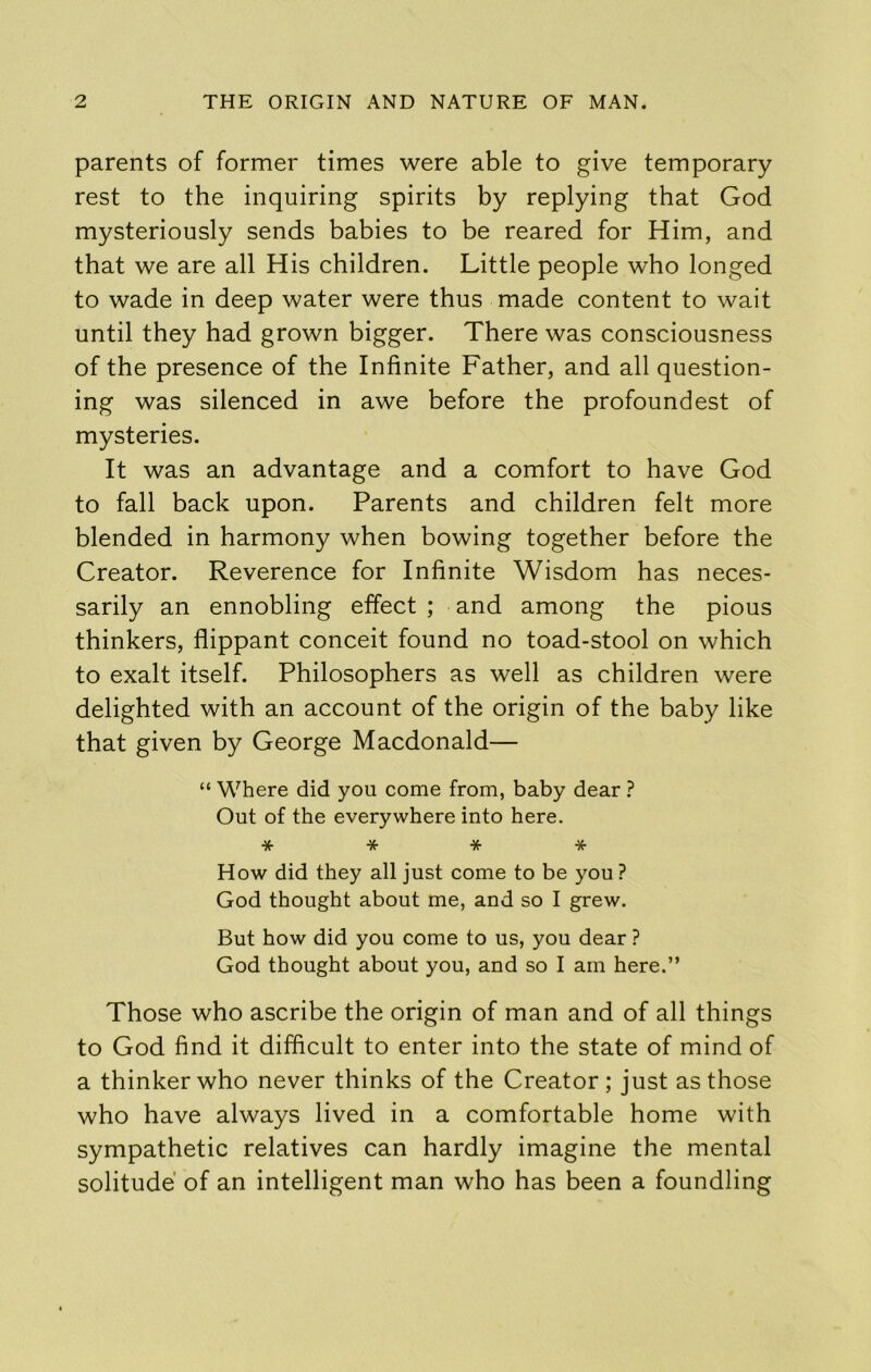 parents of former times were able to give temporary rest to the inquiring spirits by replying that God mysteriously sends babies to be reared for Him, and that we are all His children. Little people who longed to wade in deep water were thus made content to wait until they had grown bigger. There was consciousness of the presence of the Infinite Father, and all question- ing was silenced in awe before the profoundest of mysteries. It was an advantage and a comfort to have God to fall back upon. Parents and children felt more blended in harmony when bowing together before the Creator. Reverence for Infinite Wisdom has neces- sarily an ennobling effect ; and among the pious thinkers, flippant conceit found no toad-stool on which to exalt itself. Philosophers as well as children were delighted with an account of the origin of the baby like that given by George Macdonald— “ Where did you come from, baby dear ? Out of the everywhere into here. * * * * How did they all just come to be you ? God thought about me, and so I grew. But how did you come to us, you dear ? God thought about you, and so I am here.” Those who ascribe the origin of man and of all things to God find it difficult to enter into the state of mind of a thinker who never thinks of the Creator; just as those who have always lived in a comfortable home with sympathetic relatives can hardly imagine the mental solitude of an intelligent man who has been a foundling