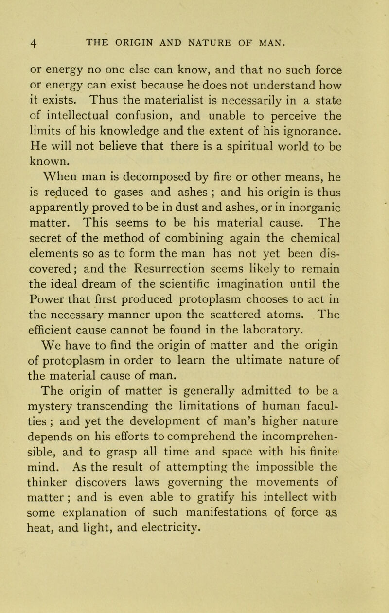 or energy no one else can know, and that no such force or energy can exist because he does not understand how it exists. Thus the materialist is necessarily in a state of intellectual confusion, and unable to perceive the limits of his knowledge and the extent of his ignorance. He will not believe that there is a spiritual world to be known. When man is decomposed by fire or other means, he is reduced to gases and ashes ; and his origin is thus apparently proved to be in dust and ashes, or in inorganic matter. This seems to be his material cause. The secret of the method of combining again the chemical elements so as to form the man has not yet been dis- covered ; and the Resurrection seems likely to remain the ideal dream of the scientific imagination until the Power that first produced protoplasm chooses to act in the necessary manner upon the scattered atoms. The efficient cause cannot be found in the laboratory. We have to find the origin of matter and the origin of protoplasm in order to learn the ultimate nature of the material cause of man. The origin of matter is generally admitted to be a mystery transcending the limitations of human facul- ties ; and yet the development of man’s higher nature depends on his efforts to comprehend the incomprehen- sible, and to grasp all time and space with his finite mind. As the result of attempting the impossible the thinker discovers laws governing the movements of matter ; and is even able to gratify his intellect with some explanation of such manifestations, of force as heat, and light, and electricity.