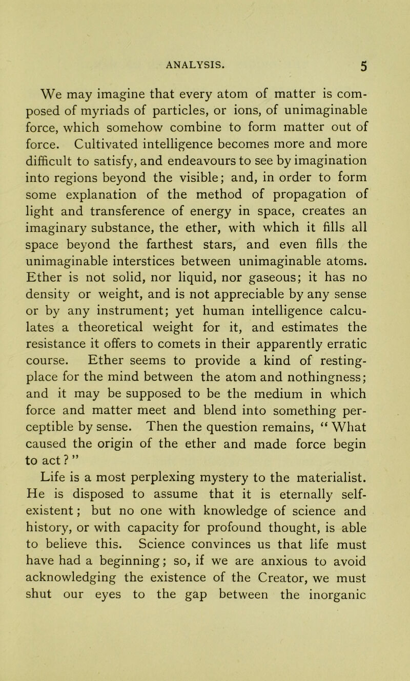 We may imagine that every atom of matter is com- posed of myriads of particles, or ions, of unimaginable force, which somehow combine to form matter out of force. Cultivated intelligence becomes more and more difficult to satisfy, and endeavours to see by imagination into regions beyond the visible; and, in order to form some explanation of the method of propagation of light and transference of energy in space, creates an imaginary substance, the ether, with which it fills all space beyond the farthest stars, and even fills the unimaginable interstices between unimaginable atoms. Ether is not solid, nor liquid, nor gaseous; it has no density or weight, and is not appreciable by any sense or by any instrument; yet human intelligence calcu- lates a theoretical weight for it, and estimates the resistance it offers to comets in their apparently erratic course. Ether seems to provide a kind of resting- place for the mind between the atom and nothingness; and it may be supposed to be the medium in which force and matter meet and blend into something per- ceptible by sense. Then the question remains, ‘‘ What caused the origin of the ether and made force begin to act ? ” Life is a most perplexing mystery to the materialist. He is disposed to assume that it is eternally self- existent ; but no one with knowledge of science and history, or with capacity for profound thought, is able to believe this. Science convinces us that life must have had a beginning; so, if we are anxious to avoid acknowledging the existence of the Creator, we must shut our eyes to the gap between the inorganic