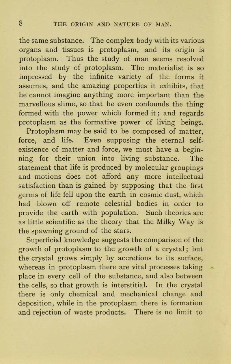 the same substance. The complex body with its various organs and tissues is protoplasm, and its origin is protoplasm. Thus the study of man seems resolved into the study of protoplasm. The materialist is so impressed by the infinite variety of the forms it assumes, and the amazing properties it exhibits, that he cannot imagine anything more important than the marvellous slime, so that he even confounds the thing formed with the power which formed it; and regards protoplasm as the formative power of living beings. Protoplasm may be said to be composed of matter, force, and life. Even supposing the eternal self- existence of matter and force, we must have a begin- ning for their union into living substance. The statement that life is produced by molecular groupings and motions does not afford any more intellectual satisfaction than is gained by supposing that the first germs of life fell upon the earth in cosmic dust, which had blown off remote celestial bodies in order to provide the earth with population. Such theories are as little scientific as the theory that the Milky Way is the spawning ground of the stars. Superficial knowledge suggests the comparison of the growth of protoplasm to the growth of a crystal; but the crystal grows siniply by accretions to its surface, whereas in protoplasm there are vital processes taking place in every cell of the substance, and also between the cells, so that growth is interstitial. In the crystal there is only chemical and mechanical change and deposition, while in the protoplasm there is formation and rejection of waste products. There is no limit to