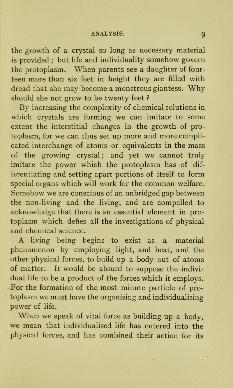 the growth of a crystal so long as necessary material is provided; but life and individuality somehow govern the protoplasm. When parents see a daughter of four- teen more than six feet in height they are filled with dread that she may become a monstrous giantess. Why should she not grow to be twenty feet ? By increasing the complexity of chemical solutions in which crystals are forming we can imitate to some extent the interstitial changes in the growth of pro- toplasm, for we can thus set up more and more compli- cated interchange of atoms or equivalents in the mass of the growing crystal; and yet we cannot truly imitate the power which the protoplasm has of dif- ferentiating and setting apart portions of itself to form special organs which will work for the common welfare. Somehow we are conscious of an unbridged gap between the non-living and the living, and are compelled to acknowledge that there is an essential element in pro- toplasm which defies all the investigations of physical and chemical science. A living being begins to exist as a material phenomenon by employing light, and heat, and the other physical forces, to build up a body out of atoms of matter. It would be absurd to suppose the indivi- dual life to be a product of the forces which it employs. -.For the formation of the most minute particle of pro- toplasm we must have the organising and individualising power of life. When we speak of vital force as building up a body, we mean that individualised life has entered into the physical forces, and has combined their action for its