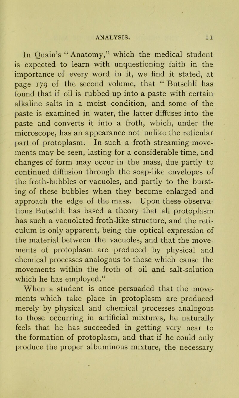 In Quain’s “ Anatomy,” which the medical student is expected to learn with unquestioning faith in the importance of every word in it, we find it stated, at page 179 of the second volume, that “ Butschli has found that if oil is rubbed up into a paste with certain alkaline salts in a moist condition, and some of the paste is examined in water, the latter diffuses into the paste and converts it into a froth, which, under the microscope, has an appearance not unlike the reticular part of protoplasm. In such a froth streaming move- ments may be seen, lasting for a considerable time, and changes of form may occur in the mass, due partly to continued diffusion through the soap-like envelopes of the froth-bubbles or vacuoles, and partly to the burst- ing of these bubbles when they become enlarged and approach the edge of the mass. Upon these observa- tions Butschli has based a theory that all protoplasm has such a vacuolated froth-like structure, and the reti- culum is only apparent, being the optical expression of the material between the vacuoles, and that the move- ments of protoplasm are produced by physical and chemical processes analogous to those which cause the movements within the froth of oil and salt-solution which he has employed.” When a student is once persuaded that the move- ments which take place in protoplasm are produced merely by physical and chemical processes analogous to those occurring in artificial mixtures, he naturally feels that he has succeeded in getting very near to the formation of protoplasm, and that if he could only produce the proper albuminous mixture, the necessary