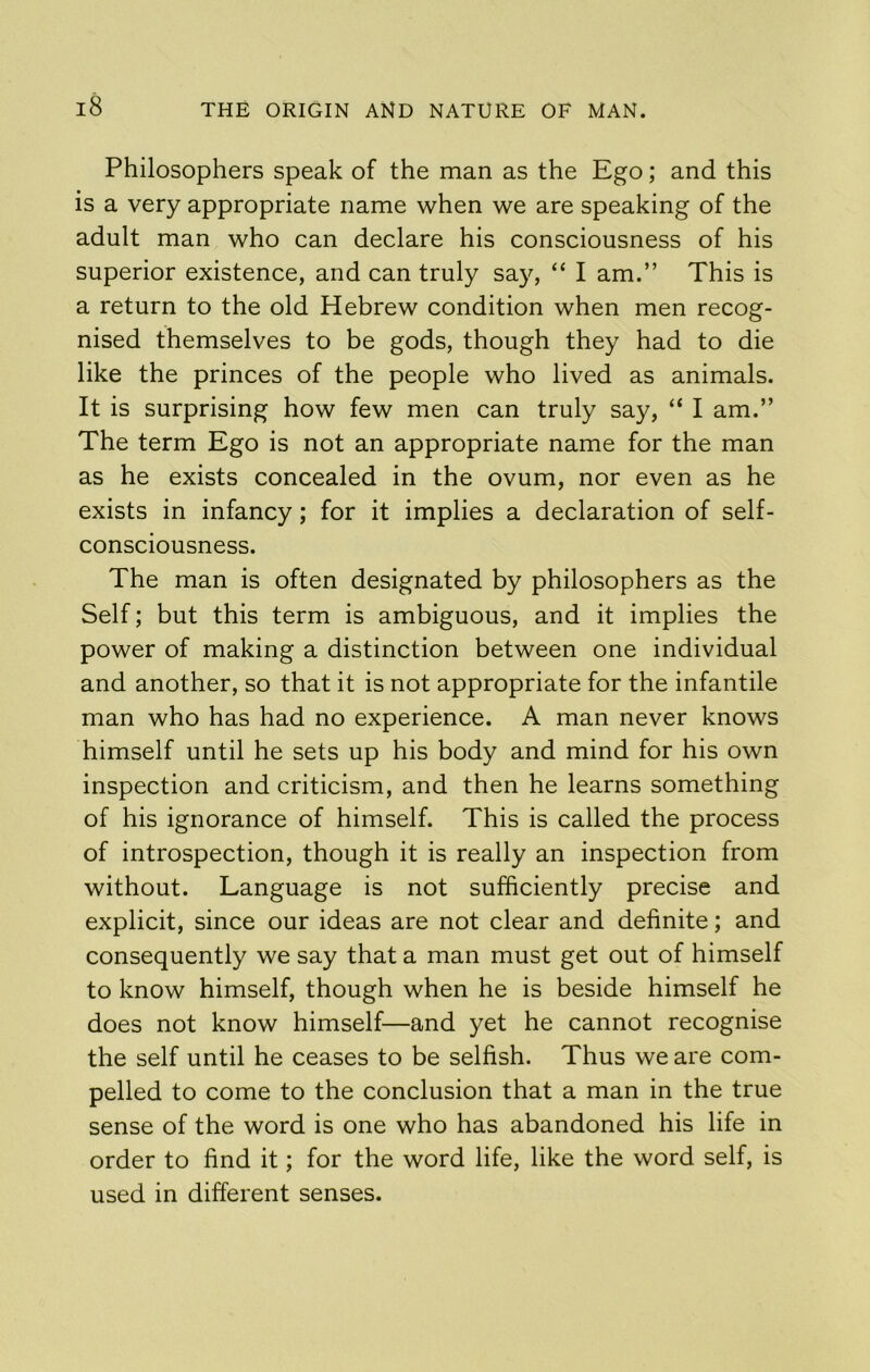 Philosophers speak of the man as the Ego; and this is a very appropriate name when we are speaking of the adult man who can declare his consciousness of his superior existence, and can truly say, “ I am.” This is a return to the old Hebrew condition when men recog- nised themselves to be gods, though they had to die like the princes of the people who lived as animals. It is surprising how few men can truly say, “ I am.” The term Ego is not an appropriate name for the man as he exists concealed in the ovum, nor even as he exists in infancy; for it implies a declaration of self- consciousness. The man is often designated by philosophers as the Self; but this term is ambiguous, and it implies the power of making a distinction between one individual and another, so that it is not appropriate for the infantile man who has had no experience. A man never knows himself until he sets up his body and mind for his own inspection and criticism, and then he learns something of his ignorance of himself. This is called the process of introspection, though it is really an inspection from without. Language is not sufficiently precise and explicit, since our ideas are not clear and definite; and consequently we say that a man must get out of himself to know himself, though when he is beside himself he does not know himself—and yet he cannot recognise the self until he ceases to be selfish. Thus we are com- pelled to come to the conclusion that a man in the true sense of the word is one who has abandoned his life in order to find it; for the word life, like the word self, is used in different senses.