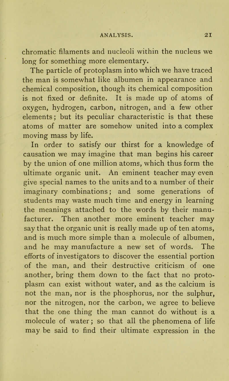 chromatic filaments and nucleoli within the nucleus we long for something more elementary. The particle of protoplasm into which we have traced the man is somewhat like albumen in appearance and chemical composition, though its chemical composition is not fixed or definite. It is made up of atoms of oxygen, hydrogen, carbon, nitrogen, and a few other elements; but its peculiar characteristic is that these atoms of matter are somehow united into a complex moving mass by life. In order to satisfy our thirst for a knowledge of causation we may imagine that man begins his career by the union of one million atoms, which thus form the ultimate organic unit. An eminent teacher may even give special names to the units and to a number of their imaginary combinations; and some generations of students may waste much time and energy in learning the meanings attached to the words by their manu- facturer. Then another more eminent teacher may say that the organic unit is really made up of ten atoms, and is much more simple than a molecule of albumen, and he may manufacture a new set of words. The efforts of investigators to discover the essential portion of the man, and their destructive criticism of one another, bring them down to the fact that no proto- plasm can exist without water, and as the calcium is not the man, nor is the phosphorus, nor the sulphur, nor the nitrogen, nor the carbon, we agree to believe that the one thing the man cannot do without is a molecule of water; so that all the phenomena of life may be said to find their ultimate expression in the