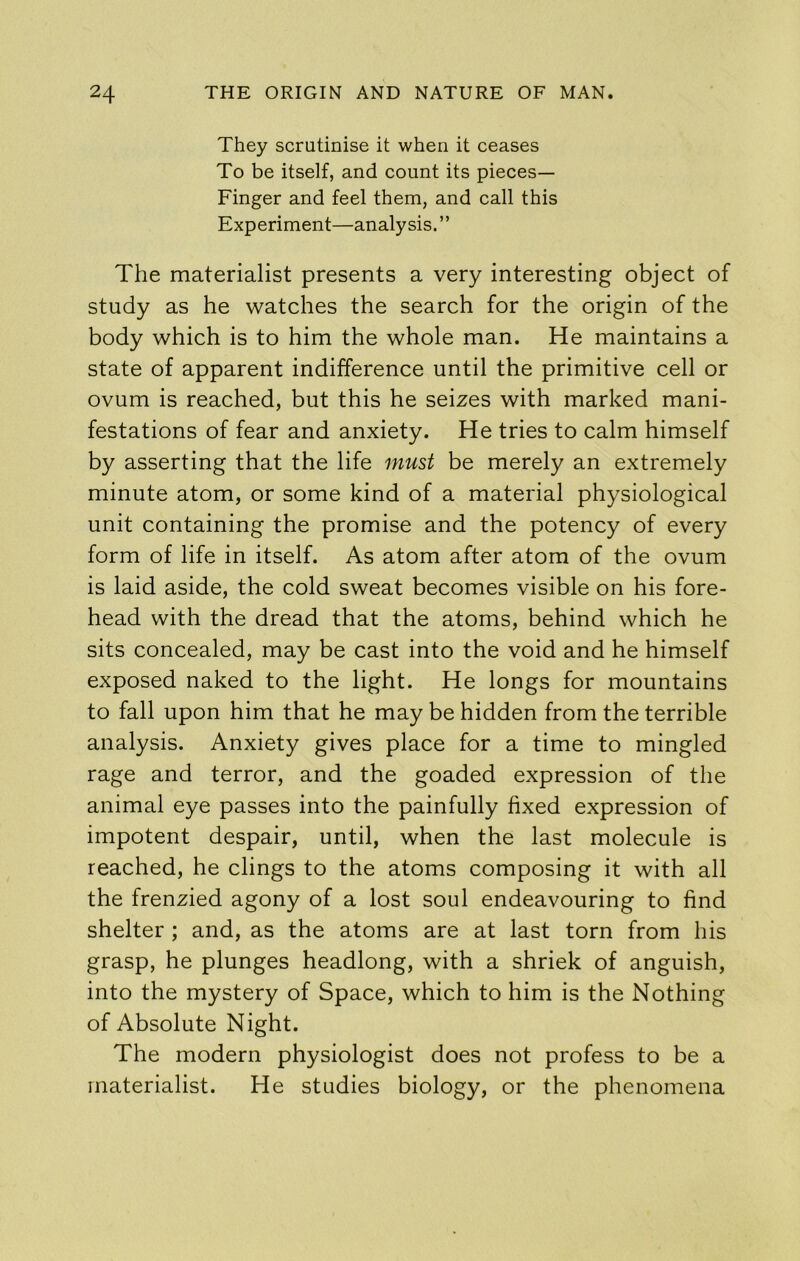 They scrutinise it when it ceases To be itself, and count its pieces— Finger and feel them, and call this Experiment—analysis.” The materialist presents a very interesting object of study as he watches the search for the origin of the body which is to him the whole man. He maintains a state of apparent indifference until the primitive cell or ovum is reached, but this he seizes with marked mani- festations of fear and anxiety. He tries to calm himself by asserting that the life must be merely an extremely minute atom, or some kind of a material physiological unit containing the promise and the potency of every form of life in itself. As atom after atom of the ovum is laid aside, the cold sweat becomes visible on his fore- head with the dread that the atoms, behind which he sits concealed, may be cast into the void and he himself exposed naked to the light. He longs for mountains to fall upon him that he may be hidden from the terrible analysis. Anxiety gives place for a time to mingled rage and terror, and the goaded expression of the animal eye passes into the painfully fixed expression of impotent despair, until, when the last molecule is reached, he clings to the atoms composing it with all the frenzied agony of a lost soul endeavouring to find shelter ; and, as the atoms are at last torn from his grasp, he plunges headlong, with a shriek of anguish, into the mystery of Space, which to him is the Nothing of Absolute Night. The modern physiologist does not profess to be a materialist. He studies biology, or the phenomena