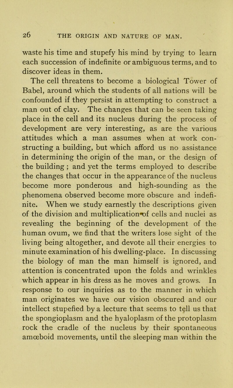 waste his time and stupefy his mind by trying to learn each succession of indefinite or ambiguous terms, and to discover ideas in them. The cell threatens to become a biological Tower of Babel, around which the students of all nations will be confounded if they persist in attempting to construct a man out of clay. The changes that can be seen taking place in the cell and its nucleus during the process of development are very interesting, as are the various attitudes which a man assumes when at work con- structing a building, but which afford us no assistance in determining the origin of the man, or the design of the building ; and yet the terms employed to describe the changes that occur in the appearance of the nucleus become more ponderous and high-sounding as the phenomena observed become more obscure and indefi- nite. When we study earnestly the descriptions given of the division and multiplication*Df cells and nuclei as revealing the beginning of the development of the human ovum, we find that the writers lose sight of the living being altogether, and devote all their energies to minute examination of his dwelling-place. In discussing the biology of man the man himself is ignored, and attention is concentrated upon the folds and wrinkles which appear in his dress as he moves and grows. In response to our inquiries as to the manner in which man originates we have our vision obscured and our intellect stupefied by a lecture that seems to tell us that the spongioplasm and the hyaloplasm of the protoplasm rock the cradle of the nucleus by their spontaneous amoeboid movements, until the sleeping man within the