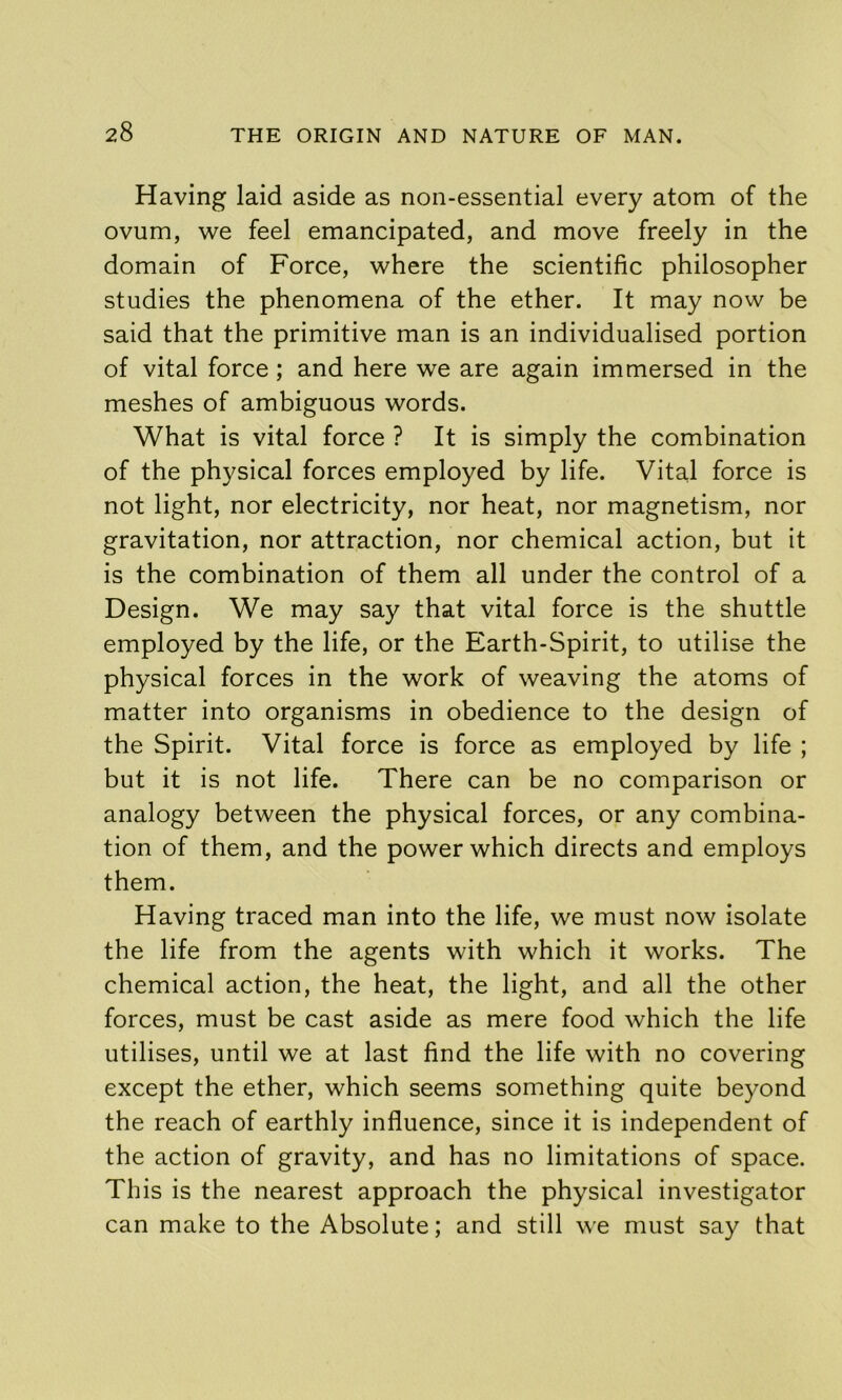 Having laid aside as non-essential every atom of the ovum, we feel emancipated, and move freely in the domain of Force, where the scientific philosopher studies the phenomena of the ether. It may now be said that the primitive man is an individualised portion of vital force; and here we are again immersed in the meshes of ambiguous words. What is vital force ? It is simply the combination of the physical forces employed by life. Vital force is not light, nor electricity, nor heat, nor magnetism, nor gravitation, nor attraction, nor chemical action, but it is the combination of them all under the control of a Design. We may say that vital force is the shuttle employed by the life, or the Earth-Spirit, to utilise the physical forces in the work of weaving the atoms of matter into organisms in obedience to the design of the Spirit. Vital force is force as employed by life ; but it is not life. There can be no comparison or analogy between the physical forces, or any combina- tion of them, and the power which directs and employs them. Having traced man into the life, we must now isolate the life from the agents with which it works. The chemical action, the heat, the light, and all the other forces, must be cast aside as mere food which the life utilises, until we at last find the life with no covering except the ether, which seems something quite beyond the reach of earthly influence, since it is independent of the action of gravity, and has no limitations of space. This is the nearest approach the physical investigator can make to the Absolute; and still we must say that