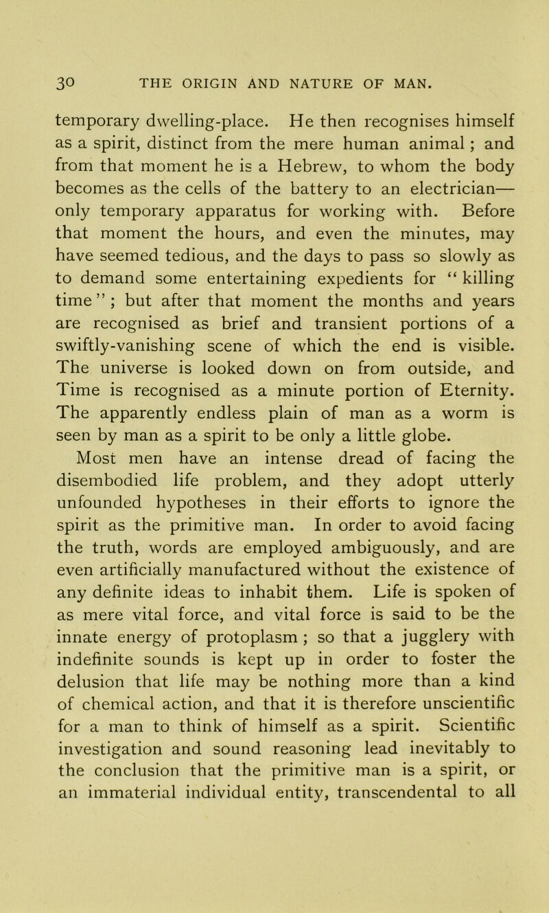 temporary dwelling-place. He then recognises himself as a spirit, distinct from the mere human animal; and from that moment he is a Hebrew, to whom the body becomes as the cells of the battery to an electrician— only temporary apparatus for working with. Before that moment the hours, and even the minutes, may have seemed tedious, and the days to pass so slowly as to demand some entertaining expedients for “ killing time”; but after that moment the months and years are recognised as brief and transient portions of a swiftly-vanishing scene of which the end is visible. The universe is looked down on from outside, and Time is recognised as a minute portion of Eternity. The apparently endless plain of man as a worm is seen by man as a spirit to be only a little globe. Most men have an intense dread of facing the disembodied life problem, and they adopt utterly unfounded hypotheses in their efforts to ignore the spirit as the primitive man. In order to avoid facing the truth, words are employed ambiguously, and are even artificially manufactured without the existence of any definite ideas to inhabit them. Life is spoken of as mere vital force, and vital force is said to be the innate energy of protoplasm ; so that a jugglery with indefinite sounds is kept up in order to foster the delusion that life may be nothing more than a kind of chemical action, and that it is therefore unscientific for a man to think of himself as a spirit. Scientific investigation and sound reasoning lead inevitably to the conclusion that the primitive man is a spirit, or an immaterial individual entity, transcendental to all