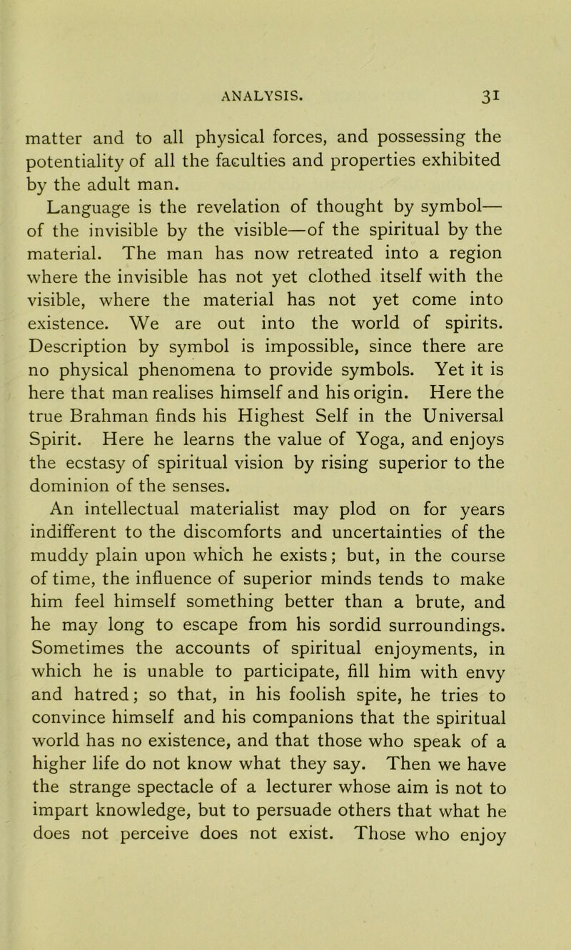 matter and to all physical forces, and possessing the potentiality of all the faculties and properties exhibited by the adult man. Language is the revelation of thought by symbol— of the invisible by the visible—of the spiritual by the material. The man has now retreated into a region where the invisible has not yet clothed itself with the visible, where the material has not yet come into existence. We are out into the world of spirits. Description by symbol is impossible, since there are no physical phenomena to provide symbols. Yet it is here that man realises himself and his origin. Here the true Brahman finds his Highest Self in the Universal Spirit. Here he learns the value of Yoga, and enjoys the ecstasy of spiritual vision by rising superior to the dominion of the senses. An intellectual materialist may plod on for years indifferent to the discomforts and uncertainties of the muddy plain upon which he exists; but, in the course of time, the influence of superior minds tends to make him feel himself something better than a brute, and he may long to escape from his sordid surroundings. Sometimes the accounts of spiritual enjoyments, in which he is unable to participate, fill him with envy and hatred; so that, in his foolish spite, he tries to convince himself and his companions that the spiritual world has no existence, and that those who speak of a higher life do not know what they say. Then we have the strange spectacle of a lecturer whose aim is not to impart knowledge, but to persuade others that what he does not perceive does not exist. Those who enjoy