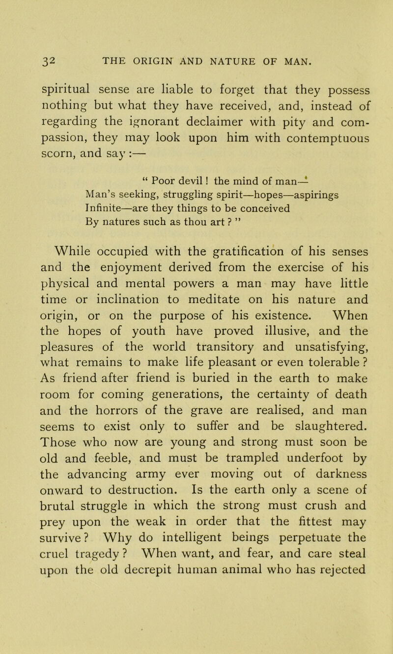 Spiritual sense are liable to forget that they possess nothing but what they have received, and, instead of regarding the ignorant declaimer with pity and com- passion, they may look upon him with contemptuous scorn, and say :— “ Poor devil! the mind of man— Man’s seeking, struggling spirit—hopes—aspirings Infinite—are they things to be conceived By natures such as thou art ? ” While occupied with the gratification of his senses and the enjoyment derived from the exercise of his physical and mental powers a man may have little time or inclination to meditate on his nature and origin, or on the purpose of his existence. When the hopes of youth have proved illusive, and the pleasures of the world transitory and unsatisfying, what remains to make life pleasant or even tolerable ? As friend after friend is buried in the earth to make room for coming generations, the certainty of death and the horrors of the grave are realised, and man seems to exist only to suffer and be slaughtered. Those who now are young and strong must soon be old and feeble, and must be trampled underfoot by the advancing army ever moving out of darkness onward to destruction. Is the earth only a scene of brutal struggle in which the strong must crush and prey upon the weak in order that the fittest may survive ? Why do intelligent beings perpetuate the cruel tragedy ? When want, and fear, and care steal upon the old decrepit human animal who has rejected