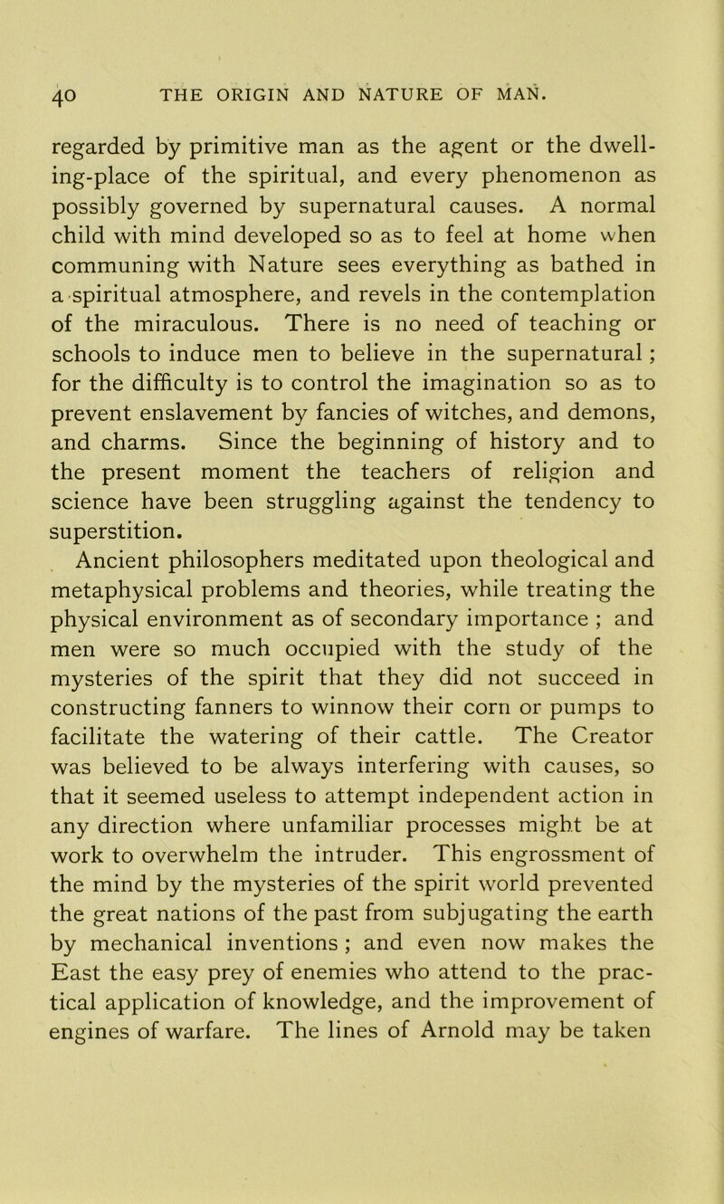 regarded by primitive man as the agent or the dwell- ing-place of the spiritual, and every phenomenon as possibly governed by supernatural causes. A normal child with mind developed so as to feel at home when communing with Nature sees everything as bathed in a spiritual atmosphere, and revels in the contemplation of the miraculous. There is no need of teaching or schools to induce men to believe in the supernatural; for the difficulty is to control the imagination so as to prevent enslavement by fancies of witches, and demons, and charms. Since the beginning of history and to the present moment the teachers of religion and science have been struggling against the tendency to superstition. Ancient philosophers meditated upon theological and metaphysical problems and theories, while treating the physical environment as of secondary importance ; and men were so much occupied with the study of the mysteries of the spirit that they did not succeed in constructing fanners to winnow their corn or pumps to facilitate the watering of their cattle. The Creator was believed to be always interfering with causes, so that it seemed useless to attempt independent action in any direction where unfamiliar processes might be at work to overwhelm the intruder. This engrossment of the mind by the mysteries of the spirit world prevented the great nations of the past from subjugating the earth by mechanical inventions ; and even now makes the East the easy prey of enemies who attend to the prac- tical application of knowledge, and the improvement of engines of warfare. The lines of Arnold may be taken