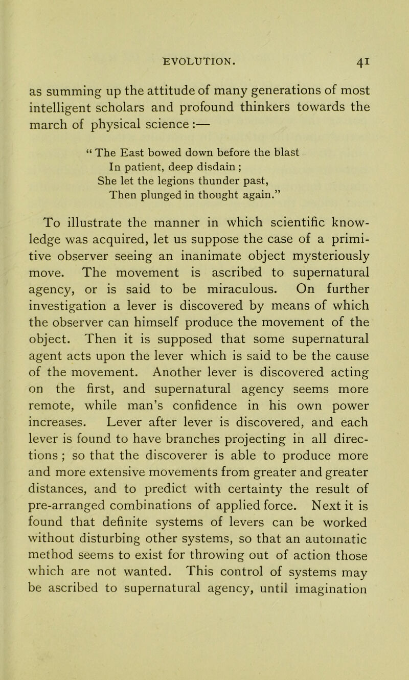 as summing up the attitude of many generations of most intelligent scholars and profound thinkers towards the march of physical science :— “ The East bowed down before the blast In patient, deep disdain ; She let the legions thunder past, Then plunged in thought again.” To illustrate the manner in which scientific know- ledge was acquired, let us suppose the case of a primi- tive observer seeing an inanimate object mysteriously move. The movement is ascribed to supernatural agency, or is said to be miraculous. On further investigation a lever is discovered by means of which the observer can himself produce the movement of the object. Then it is supposed that some supernatural agent acts upon the lever which is said to be the cause of the movement. Another lever is discovered acting on the first, and supernatural agency seems more remote, while man’s confidence in his own power increases. Lever after lever is discovered, and each lever is found to have branches projecting in all direc- tions ; so that the discoverer is able to produce more and more extensive movements from greater and greater distances, and to predict with certainty the result of pre-arranged combinations of applied force. Next it is found that definite systems of levers can be worked without disturbing other systems, so that an automatic method seems to exist for throwing out of action those which are not wanted. This control of systems may be ascribed to supernatural agency, until imagination