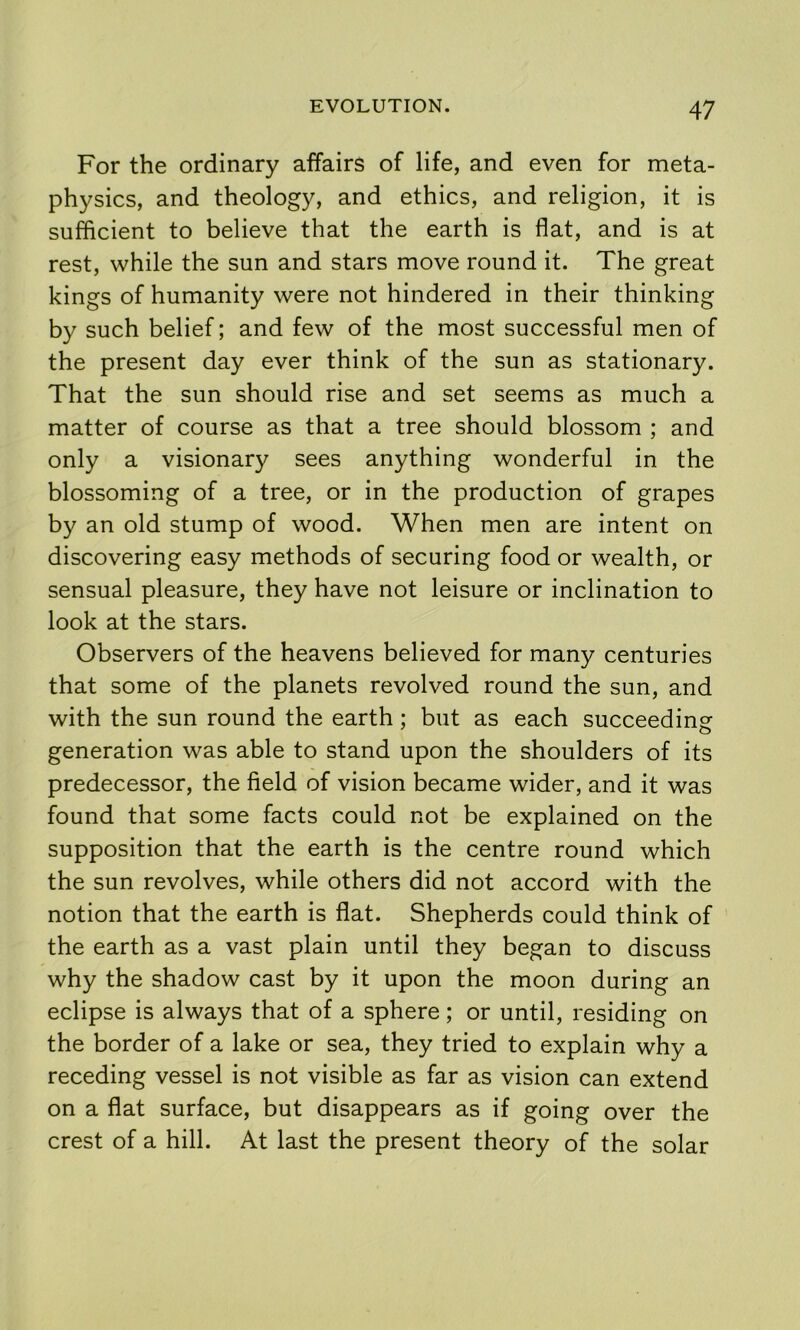 For the ordinary affairs of life, and even for meta- physics, and theology, and ethics, and religion, it is sufficient to believe that the earth is flat, and is at rest, while the sun and stars move round it. The great kings of humanity were not hindered in their thinking by such belief; and few of the most successful men of the present day ever think of the sun as stationary. That the sun should rise and set seems as much a matter of course as that a tree should blossom ; and only a visionary sees anything wonderful in the blossoming of a tree, or in the production of grapes by an old stump of wood. When men are intent on discovering easy methods of securing food or wealth, or sensual pleasure, they have not leisure or inclination to look at the stars. Observers of the heavens believed for many centuries that some of the planets revolved round the sun, and with the sun round the earth; but as each succeeding generation was able to stand upon the shoulders of its predecessor, the field of vision became wider, and it was found that some facts could not be explained on the supposition that the earth is the centre round which the sun revolves, while others did not accord with the notion that the earth is flat. Shepherds could think of the earth as a vast plain until they began to discuss why the shadow cast by it upon the moon during an eclipse is always that of a sphere; or until, residing on the border of a lake or sea, they tried to explain why a receding vessel is not visible as far as vision can extend on a flat surface, but disappears as if going over the crest of a hill. At last the present theory of the solar