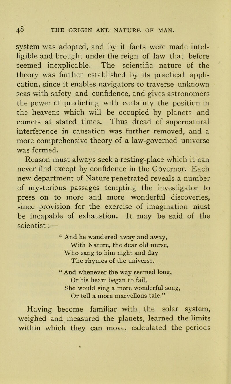 system was adopted, and by it facts were made intel- ligible and brought under the reign of law that before seemed inexplicable. The scientific nature of the theory was further established by its practical appli- cation, since it enables navigators to traverse unknown seas with safety and confidence, and gives astronomers the power of predicting with certainty the position in the heavens which will be occupied by planets and comets at stated times. Thus dread of supernatural interference in causation was further removed, and a more comprehensive theory of a law-governed universe was formed. Reason must always seek a resting-place which it can never find except by confidence in the Governor. Each new department of Nature penetrated reveals a number of mysterious passages tempting the investigator to press on to more and more wonderful discoveries, since provision for the exercise of imagination must be incapable of exhaustion. It may be said of the scientist :— “ And he wandered away and away, With Nature, the dear old nurse. Who sang to him night and day The rhymes of the universe. “ And whenever the way seemed long. Or his heart began to fail. She would sing a more wonderful song. Or tell a more marvellous tale.” Having become familiar with. the solar system, weighed and measured the planets, learned the limits within which they can move, calculated the periods