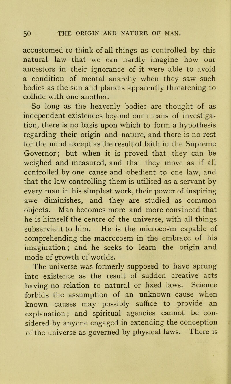 accustomed to think of all things as controlled by this natural law that we can hardly imagine how our ancestors in their ignorance of it were able to avoid a condition of mental anarchy when they saw such bodies as the sun and planets apparently threatening to collide with one another. So long as the heavenly bodies are thought of as independent existences beyond our means of investiga- tion, there is no basis upon which to form a hypothesis regarding their origin and nature, and there is no rest for the mind except as the result of faith in the Supreme Governor; but when it is proved that they can be weighed and measured, and that they move as if all controlled by one cause and obedient to one law, and that the law controlling them is utilised as a servant by every man in his simplest work, their power of inspiring awe diminishes, and they are studied as common objects. Man becomes more and more convinced that he is himself the centre of the universe, with all things subservient to him. He is the microcosm capable of comprehending the macrocosm in the embrace of his imagination; and he seeks to learn the origin and mode of growth of worlds. The universe was formerly supposed to have sprung into existence as the result of sudden creative acts having no relation to natural or fixed laws. Science forbids the assumption of an unknown cause when known causes may possibly suffice to provide an explanation; and spiritual agencies cannot be con- sidered by anyone engaged in extending the conception of the universe as governed by physical laws. There is