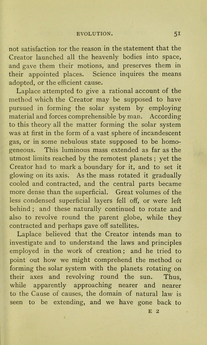 not satisfaction tor the reason in the statement that the Creator launched all the heavenly bodies into space, and gave them their motions, and preserves them in their appointed places. Science inquires the means adopted, or the efficient cause. Laplace attempted to give a rational account of the method which the Creator may be supposed to have pursued in forming the solar system by employing material and forces comprehensible by man. According to this theory all the matter forming the solar system was at first in the form of a vast sphere of incandescent gas, or in some nebulous state supposed to be homo- geneous. This luminous mass extended as far as the utmost limits reached by the remotest planets ; yet the Creator had to mark a boundary for it, and to set it glowing on its axis. As the mass rotated it gradually cooled and contracted, and the central parts became more dense than the superficial. Great volumes of the less condensed superficial layers fell off, or were left behind ; and these naturally continued to rotate and also to revolve round the parent globe, while they contracted and perhaps gave off satellites. Laplace believed that the Creator intends man to investigate and to understand the laws and principles employed in the work of creation; and he tried to point out how we might comprehend the method ox forming the solar system with the planets rotating on their axes and revolving round the sun. Thus, while apparently approaching nearer and nearer to the Cause of causes, the domain of natural law is seen to be extending, and we have gone back to E 2