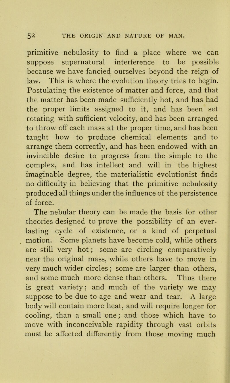 primitive nebulosity to find a place where we can suppose supernatural interference to be possible because we have fancied ourselves beyond the reign of law. This is where the evolution theory tries to begin. Postulating the existence of matter and force, and that the matter has been made sufficiently hot, and has had the proper limits assigned to it, and has been set rotating with sufficient velocity, and has been arranged to throw off each mass at the proper time, and has been taught how to produce chemical elements and to arrange them correctly, and has been endowed with an invincible desire to progress from the simple to the complex, and has intellect and will in the highest imaginable degree, the materialistic evolutionist finds no difficulty in believing that the primitive nebulosity produced all things under the influence of the persistence of force. The nebular theory can be made the basis for other theories designed to prove the possibility of an ever- lasting cycle of existence, or a kind of perpetual motion. Some planets have become cold, while others are still very hot; some are circling comparatively near the original mass, while others have to move in very much wider circles; some are larger than others, and some much more dense than others. Thus there is great variety; and much of the variety we may suppose to be due to age and wear and tear. A large body will contain more heat, and will require longer for cooling, than a small one; and those which have to move with inconceivable rapidity through vast orbits must be affected differently from those moving much