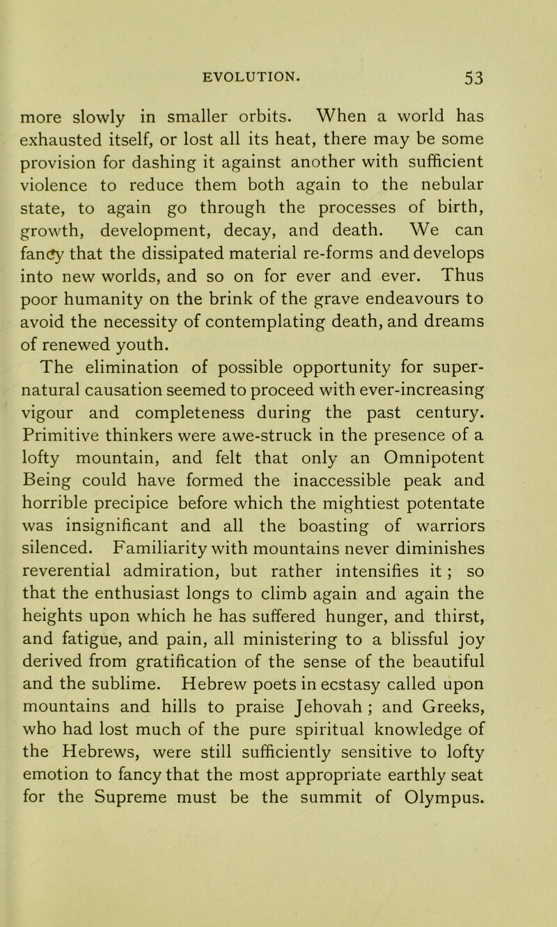 more slowly in smaller orbits. When a world has exhausted itself, or lost all its heat, there may be some provision for dashing it against another with sufficient violence to reduce them both again to the nebular state, to again go through the processes of birth, growth, development, decay, and death. We can fanc?y that the dissipated material re-forms and develops into new worlds, and so on for ever and ever. Thus poor humanity on the brink of the grave endeavours to avoid the necessity of contemplating death, and dreams of renewed youth. The elimination of possible opportunity for super- natural causation seemed to proceed with ever-increasing vigour and completeness during the past century. Primitive thinkers were awe-struck in the presence of a lofty mountain, and felt that only an Omnipotent Being could have formed the inaccessible peak and horrible precipice before which the mightiest potentate was insignificant and all the boasting of warriors silenced. Familiarity with mountains never diminishes reverential admiration, but rather intensifies it; so that the enthusiast longs to climb again and again the heights upon which he has suffered hunger, and thirst, and fatigue, and pain, all ministering to a blissful joy derived from gratification of the sense of the beautiful and the sublime. Hebrew poets in ecstasy called upon mountains and hills to praise Jehovah ; and Greeks, who had lost much of the pure spiritual knowledge of the Hebrews, were still sufficiently sensitive to lofty emotion to fancy that the most appropriate earthly seat for the Supreme must be the summit of Olympus.