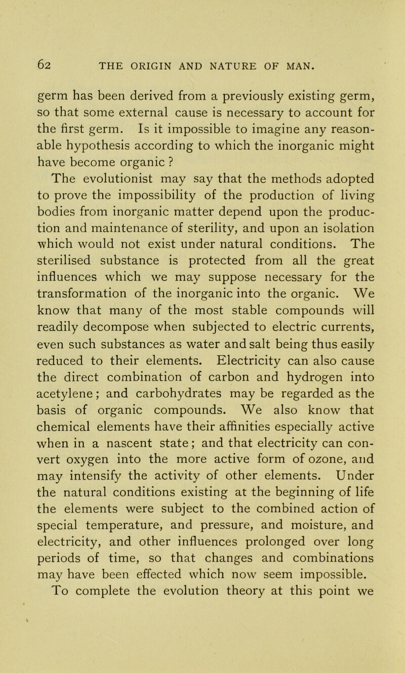 germ has been derived from a previously existing germ, so that some external cause is necessary to account for the first germ. Is it impossible to imagine any reason- able hypothesis according to which the inorganic might have become organic ? The evolutionist may say that the methods adopted to prove the impossibility of the production of living bodies from inorganic matter depend upon the produc- tion and maintenance of sterility, and upon an isolation which would not exist under natural conditions. The sterilised substance is protected from all the great influences which we may suppose necessary for the transformation of the inorganic into the organic. We know that many of the most stable compounds will readily decompose when subjected to electric currents, even such substances as water and salt being thus easily reduced to their elements. Electricity can also cause the direct combination of carbon and hydrogen into acetylene; and carbohydrates may be regarded as the basis of organic compounds. We also know that chemical elements have their affinities especially active when in a nascent state; and that electricity can con- vert oxygen into the more active form of ozone, and may intensify the activity of other elements. Under the natural conditions existing at the beginning of life the elements were subject to the combined action of special temperature, and pressure, and moisture, and electricity, and other influences prolonged over long periods of time, so that changes and combinations may have been effected which now seem impossible. To complete the evolution theory at this point we