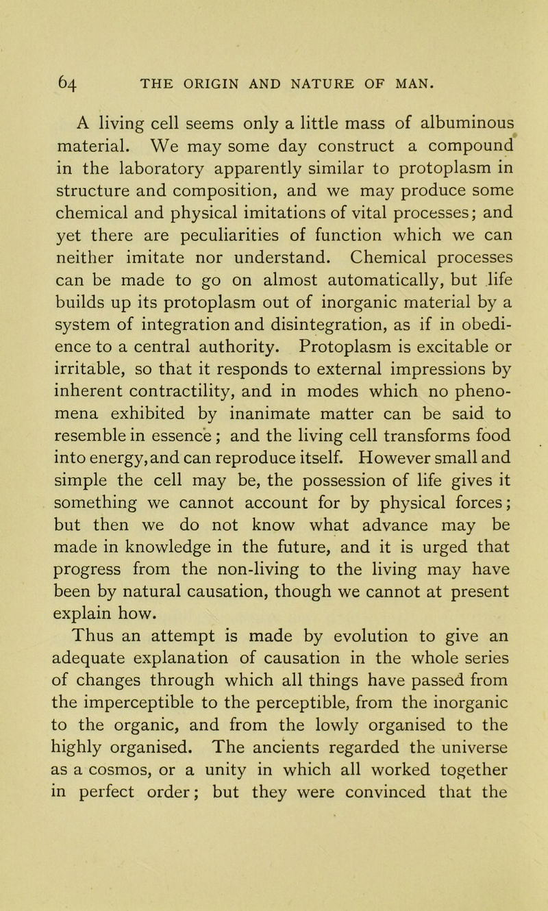 A living cell seems only a little mass of albuminous material. We may some day construct a compound in the laboratory apparently similar to protoplasm in structure and composition, and we may produce some chemical and physical imitations of vital processes; and yet there are peculiarities of function which we can neither imitate nor understand. Chemical processes can be made to go on almost automatically, but life builds up its protoplasm out of inorganic material by a system of integration and disintegration, as if in obedi- ence to a central authority. Protoplasm is excitable or irritable, so that it responds to external impressions by inherent contractility, and in modes which no pheno- mena exhibited by inanimate matter can be said to resemble in essence ; and the living cell transforms food into energy, and can reproduce itself. However small and simple the cell may be, the possession of life gives it something we cannot account for by physical forces; but then we do not know what advance may be made in knowledge in the future, and it is urged that progress from the non-living to the living may have been by natural causation, though we cannot at present explain how. Thus an attempt is made by evolution to give an adequate explanation of causation in the whole series of changes through which all things have passed from the imperceptible to the perceptible, from the inorganic to the organic, and from the lowly organised to the highly organised. The ancients regarded the universe as a cosmos, or a unity in which all worked together in perfect order; but they were convinced that the