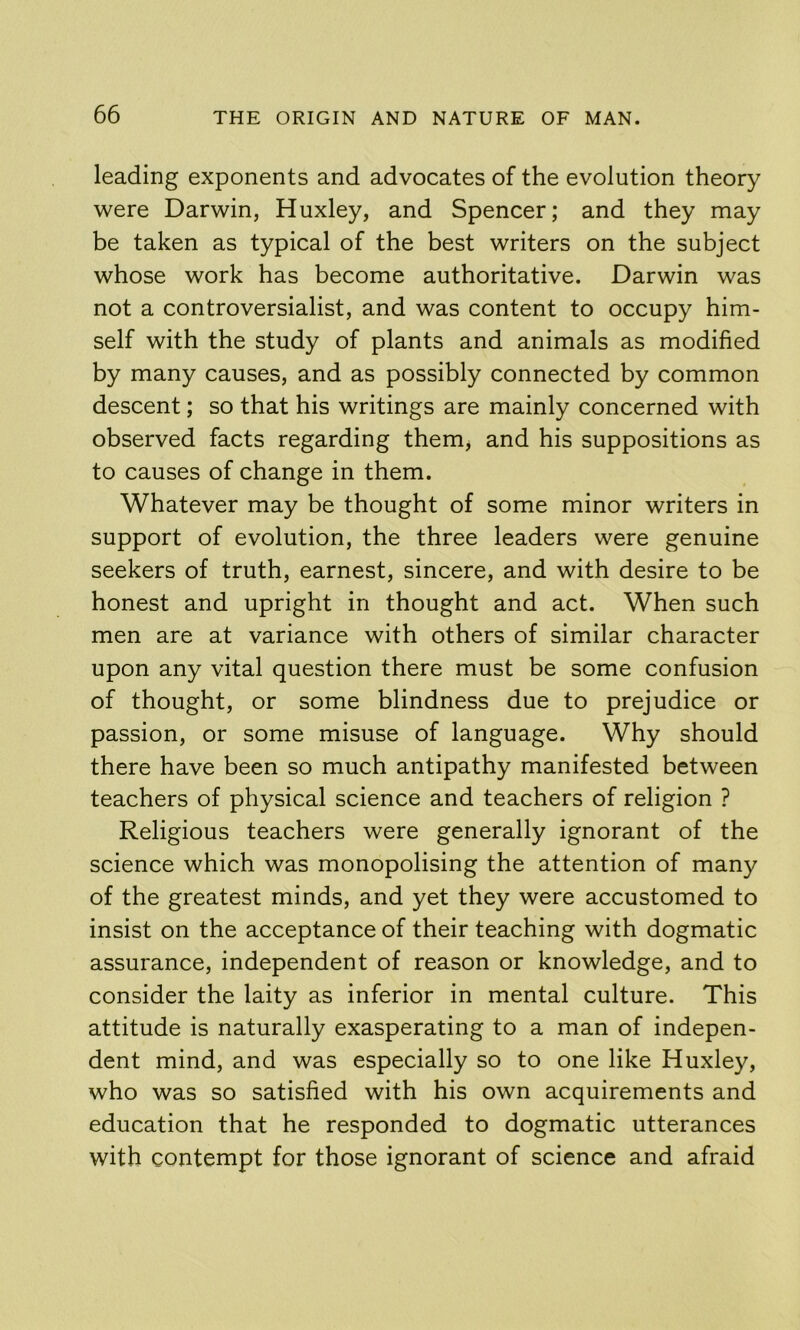 leading exponents and advocates of the evolution theory were Darwin, Huxley, and Spencer; and they may be taken as typical of the best writers on the subject whose work has become authoritative. Darwin was not a controversialist, and was content to occupy him- self with the study of plants and animals as modified by many causes, and as possibly connected by common descent; so that his writings are mainly concerned with observed facts regarding them^ and his suppositions as to causes of change in them. Whatever may be thought of some minor writers in support of evolution, the three leaders were genuine seekers of truth, earnest, sincere, and with desire to be honest and upright in thought and act. When such men are at variance with others of similar character upon any vital question there must be some confusion of thought, or some blindness due to prejudice or passion, or some misuse of language. Why should there have been so much antipathy manifested between teachers of physical science and teachers of religion ? Religious teachers were generally ignorant of the science which was monopolising the attention of many of the greatest minds, and yet they were accustomed to insist on the acceptance of their teaching with dogmatic assurance, independent of reason or knowledge, and to consider the laity as inferior in mental culture. This attitude is naturally exasperating to a man of indepen- dent mind, and was especially so to one like Huxley, who was so satisfied with his own acquirements and education that he responded to dogmatic utterances with contempt for those ignorant of science and afraid