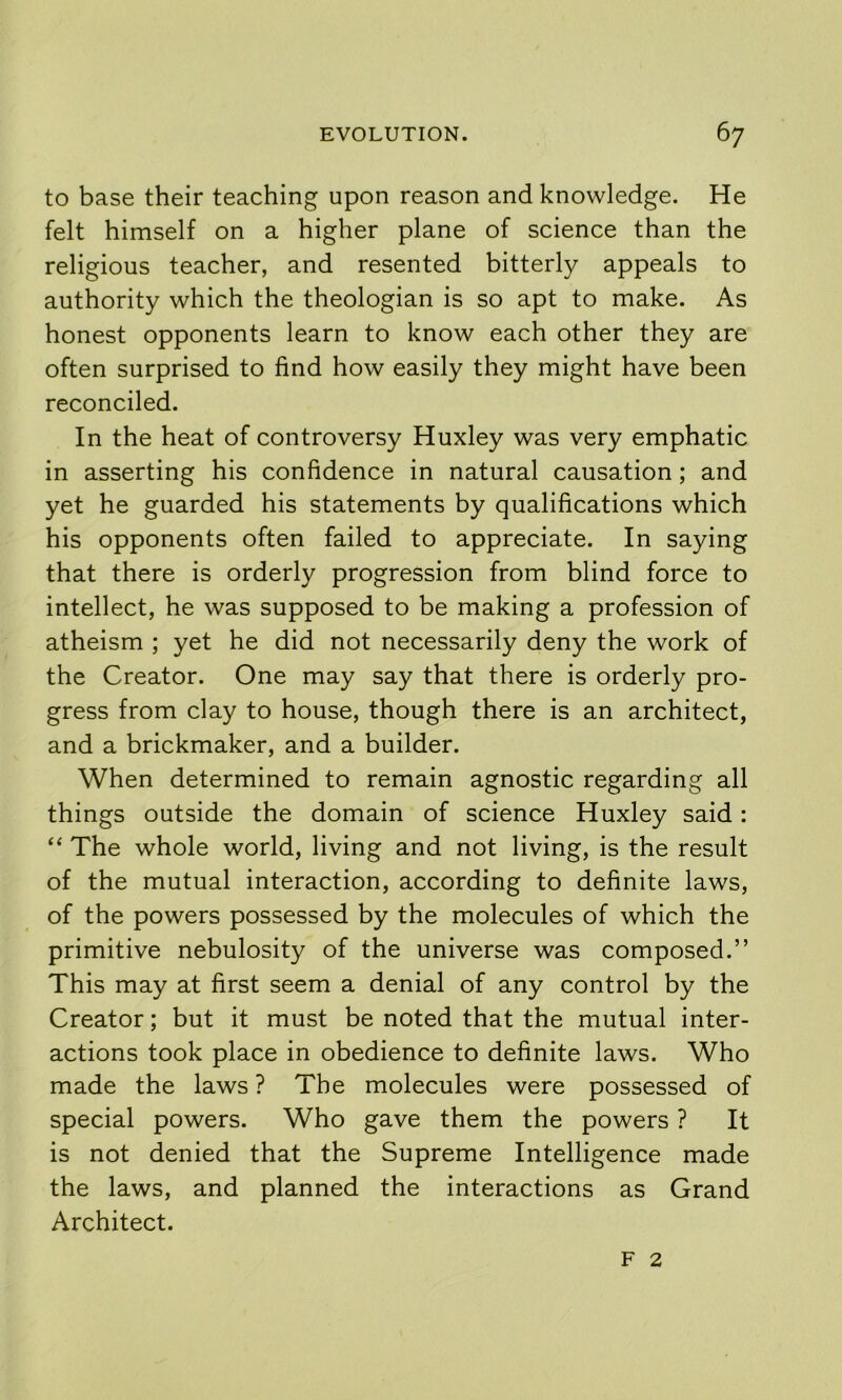 to base their teaching upon reason and knowledge. He felt himself on a higher plane of science than the religious teacher, and resented bitterly appeals to authority which the theologian is so apt to make. As honest opponents learn to know each other they are often surprised to find how easily they might have been reconciled. In the heat of controversy Huxley was very emphatic in asserting his confidence in natural causation; and yet he guarded his statements by qualifications which his opponents often failed to appreciate. In saying that there is orderly progression from blind force to intellect, he was supposed to be making a profession of atheism ; yet he did not necessarily deny the work of the Creator. One may say that there is orderly pro- gress from clay to house, though there is an architect, and a brickmaker, and a builder. When determined to remain agnostic regarding all things outside the domain of science Huxley said: “ The whole world, living and not living, is the result of the mutual interaction, according to definite laws, of the powers possessed by the molecules of which the primitive nebulosity of the universe was composed.” This may at first seem a denial of any control by the Creator; but it must be noted that the mutual inter- actions took place in obedience to definite laws. Who made the laws ? The molecules were possessed of special powers. Who gave them the powers ? It is not denied that the Supreme Intelligence made the laws, and planned the interactions as Grand Architect. F 2