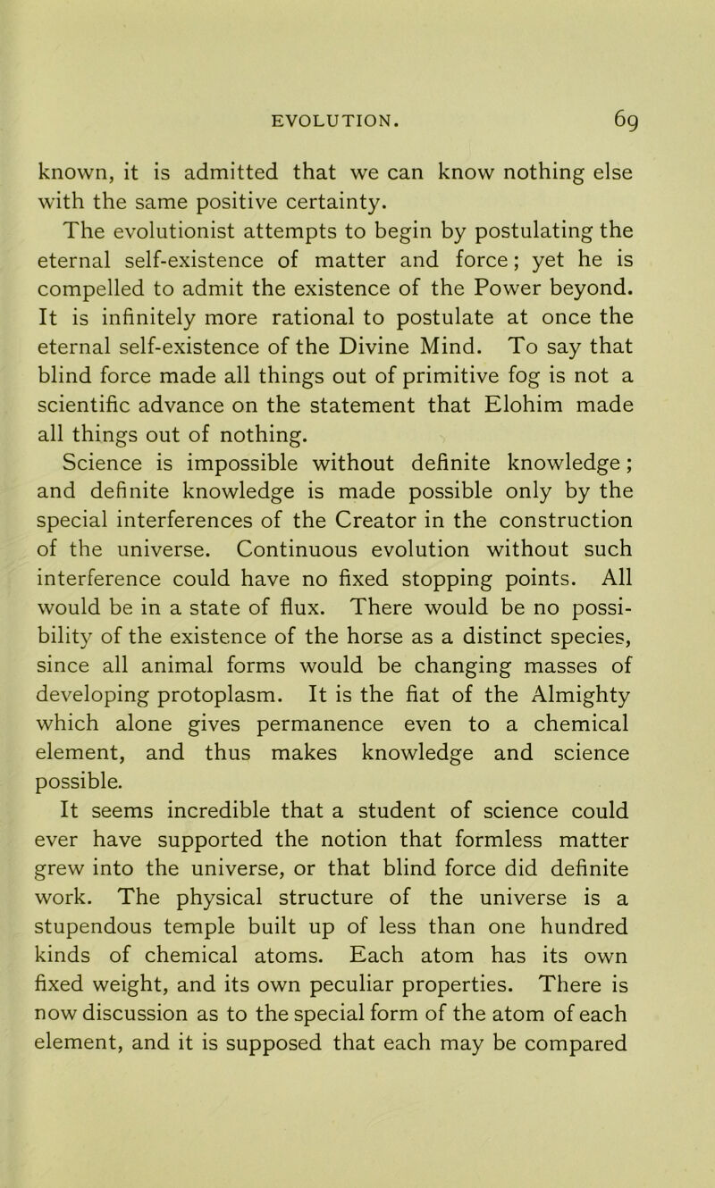 known, it is admitted that we can know nothing else with the same positive certainty. The evolutionist attempts to begin by postulating the eternal self-existence of matter and force; yet he is compelled to admit the existence of the Power beyond. It is infinitely more rational to postulate at once the eternal self-existence of the Divine Mind. To say that blind force made all things out of primitive fog is not a scientific advance on the statement that Elohim made all things out of nothing. Science is impossible without definite knowledge; and definite knowledge is made possible only by the special interferences of the Creator in the construction of the universe. Continuous evolution without such interference could have no fixed stopping points. All would be in a state of flux. There would be no possi- bility of the existence of the horse as a distinct species, since all animal forms would be changing masses of developing protoplasm. It is the fiat of the Almighty which alone gives permanence even to a chemical element, and thus makes knowledge and science possible. It seems incredible that a student of science could ever have supported the notion that formless matter grew into the universe, or that blind force did definite work. The physical structure of the universe is a stupendous temple built up of less than one hundred kinds of chemical atoms. Each atom has its own fixed weight, and its own peculiar properties. There is now discussion as to the special form of the atom of each element, and it is supposed that each may be compared