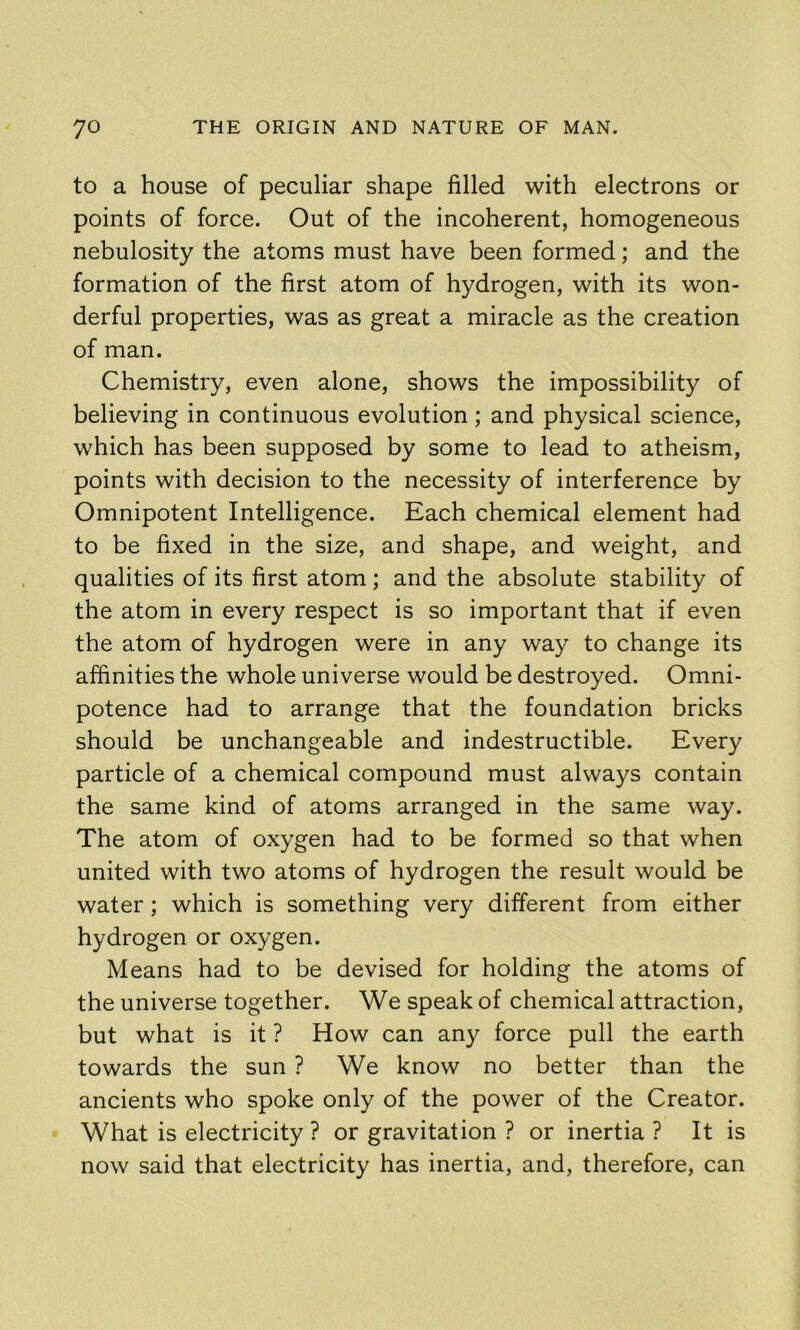 to a house of peculiar shape filled with electrons or points of force. Out of the incoherent, homogeneous nebulosity the atoms must have been formed; and the formation of the first atom of hydrogen, with its won- derful properties, was as great a miracle as the creation of man. Chemistry, even alone, shows the impossibility of believing in continuous evolution; and physical science, which has been supposed by some to lead to atheism, points with decision to the necessity of interference by Omnipotent Intelligence. Each chemical element had to be fixed in the size, and shape, and weight, and qualities of its first atom; and the absolute stability of the atom in every respect is so important that if even the atom of hydrogen were in any way to change its affinities the whole universe would be destroyed. Omni- potence had to arrange that the foundation bricks should be unchangeable and indestructible. Every particle of a chemical compound must always contain the same kind of atoms arranged in the same way. The atom of oxygen had to be formed so that when united with two atoms of hydrogen the result would be water ; which is something very different from either hydrogen or oxygen. Means had to be devised for holding the atoms of the universe together. We speak of chemical attraction, but what is it ? How can any force pull the earth towards the sun ? We know no better than the ancients who spoke only of the power of the Creator. What is electricity ? or gravitation ? or inertia ? It is now said that electricity has inertia, and, therefore, can