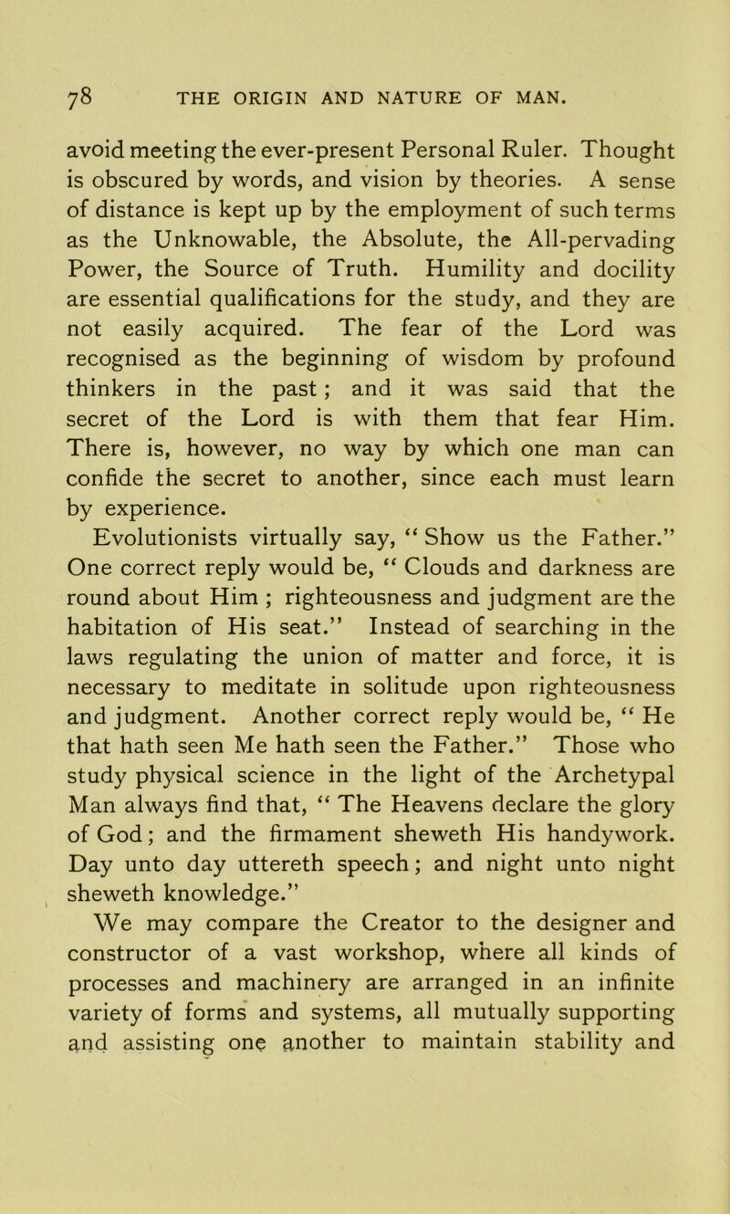 avoid meeting the ever-present Personal Ruler. Thought is obscured by words, and vision by theories. A sense of distance is kept up by the employment of such terms as the Unknowable, the Absolute, the All-pervading Power, the Source of Truth. Humility and docility are essential qualifications for the study, and they are not easily acquired. The fear of the Lord was recognised as the beginning of wisdom by profound thinkers in the past; and it was said that the secret of the Lord is with them that fear Him. There is, however, no way by which one man can confide the secret to another, since each must learn by experience. Evolutionists virtually say, “ Show us the Father.” One correct reply would be, “ Clouds and darkness are round about Him ; righteousness and judgment are the habitation of His seat.” Instead of searching in the laws regulating the union of matter and force, it is necessary to meditate in solitude upon righteousness and judgment. Another correct reply would be, “ He that hath seen Me hath seen the Father.” Those who study physical science in the light of the Archetypal Man always find that, “ The Heavens declare the glory of God; and the firmament sheweth His handywork. Day unto day uttereth speech; and night unto night sheweth knowledge.” We may compare the Creator to the designer and constructor of a vast workshop, where all kinds of processes and machinery are arranged in an infinite variety of forms and systems, all mutually supporting and assisting on? another to maintain stability and