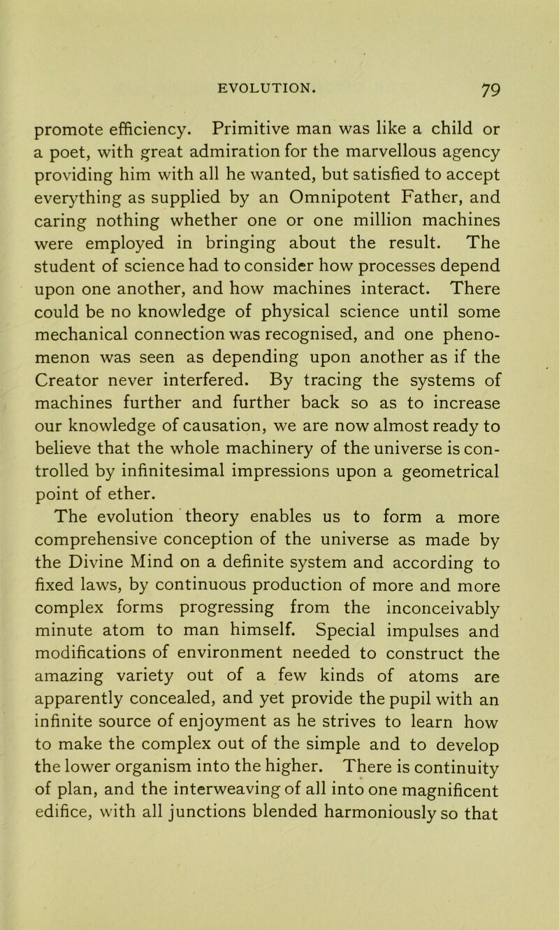 promote efficiency. Primitive man was like a child or a poet, with great admiration for the marvellous agency providing him with all he wanted, but satisfied to accept everything as supplied by an Omnipotent Father, and caring nothing whether one or one million machines were employed in bringing about the result. The student of science had to consider how processes depend upon one another, and how machines interact. There could be no knowledge of physical science until some mechanical connection was recognised, and one pheno- menon was seen as depending upon another as if the Creator never interfered. By tracing the systems of machines further and further back so as to increase our knowledge of causation, we are now almost ready to believe that the whole machinery of the universe is con- trolled by infinitesimal impressions upon a geometrical point of ether. The evolution theory enables us to form a more comprehensive conception of the universe as made by the Divine Mind on a definite system and according to fixed laws, by continuous production of more and more complex forms progressing from the inconceivably minute atom to man himself. Special impulses and modifications of environment needed to construct the amazing variety out of a few kinds of atoms are apparently concealed, and yet provide the pupil with an infinite source of enjoyment as he strives to learn how to make the complex out of the simple and to develop the lower organism into the higher. There is continuity of plan, and the interweaving of all into one magnificent edifice, with all junctions blended harmoniously so that