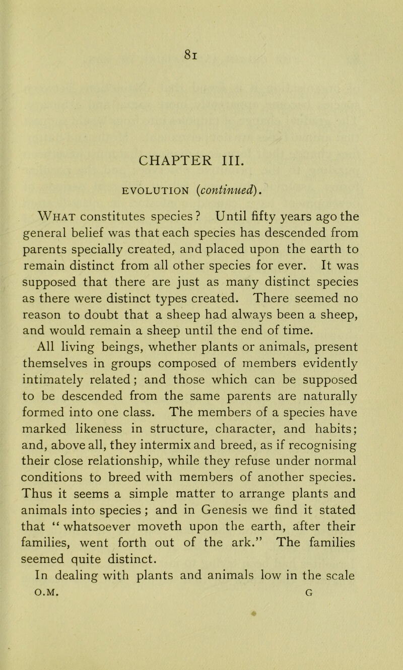 CHAPTER III. EVOLUTION (continued). What constitutes species? Until fifty years ago the general belief was that each species has descended from parents specially created, and placed upon the earth to remain distinct from all other species for ever. It was supposed that there are just as many distinct species as there were distinct types created. There seemed no reason to doubt that a sheep had always been a sheep, and would remain a sheep until the end of time. All living beings, whether plants or animals, present themselves in groups composed of members evidently intimately related; and those which can be supposed to be descended from the same parents are naturally formed into one class. The members of a species have marked likeness in structure, character, and habits; and, above all, they intermix and breed, as if recognising their close relationship, while they refuse under normal conditions to breed with members of another species. Thus it seems a simple matter to arrange plants and animals into species ; and in Genesis we find it stated that “ whatsoever moveth upon the earth, after their families, went forth out of the ark.” The families seemed quite distinct. In dealing with plants and animals low in the scale O.M. G