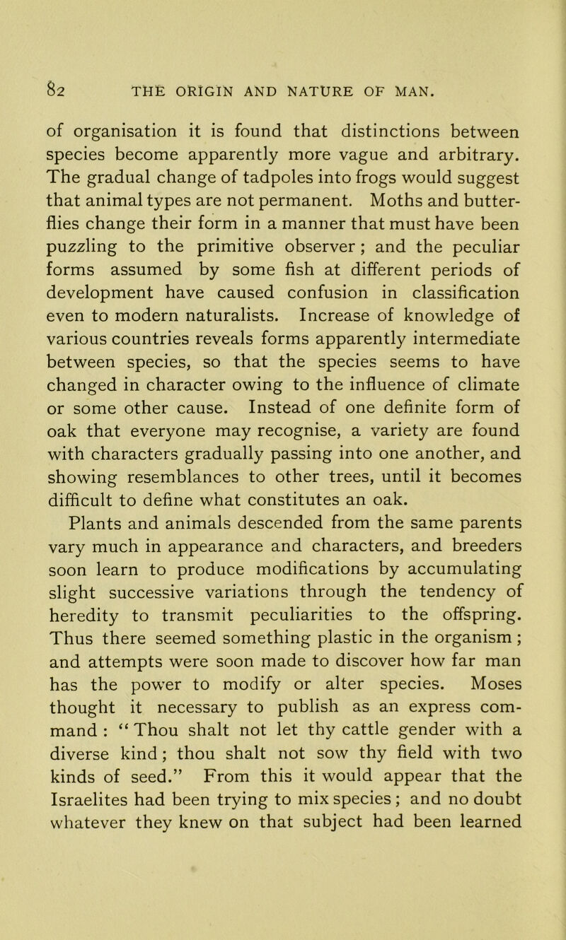 of organisation it is found that distinctions between species become apparently more vague and arbitrary. The gradual change of tadpoles into frogs would suggest that animal types are not permanent. Moths and butter- flies change their form in a manner that must have been puzzling to the primitive observer; and the peculiar forms assumed by some fish at different periods of development have caused confusion in classification even to modern naturalists. Increase of knowledge of various countries reveals forms apparently intermediate between species, so that the species seems to have changed in character owing to the influence of climate or some other cause. Instead of one definite form of oak that everyone may recognise, a variety are found with characters gradually passing into one another, and showing resemblances to other trees, until it becomes difficult to define what constitutes an oak. Plants and animals descended from the same parents vary much in appearance and characters, and breeders soon learn to produce modifications by accumulating slight successive variations through the tendency of heredity to transmit peculiarities to the offspring. Thus there seemed something plastic in the organism ; and attempts were soon made to discover how far man has the power to modify or alter species. Moses thought it necessary to publish as an express com- mand : “ Thou shalt not let thy cattle gender with a diverse kind; thou shalt not sow thy field with two kinds of seed.” From this it would appear that the Israelites had been trying to mix species; and no doubt whatever they knew on that subject had been learned